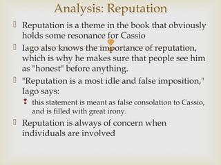 Analysis: Reputation
 Reputation is a theme in the book that obviously
  holds some resonance for Cassio
                            
 Iago also knows the importance of reputation,
  which is why he makes sure that people see him
  as "honest" before anything.
 "Reputation is a most idle and false imposition,"
  Iago says:
   this statement is meant as false consolation to Cassio,
    and is filled with great irony.
 Reputation is always of concern when
  individuals are involved
 