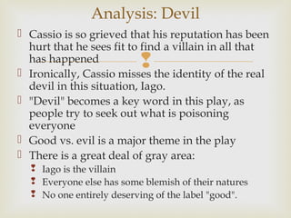 Analysis: Devil
 Cassio is so grieved that his reputation has been
  hurt that he sees fit to find a villain in all that
  has happened            
 Ironically, Cassio misses the identity of the real
  devil in this situation, Iago.
 "Devil" becomes a key word in this play, as
  people try to seek out what is poisoning
  everyone
 Good vs. evil is a major theme in the play
 There is a great deal of gray area:
   Iago is the villain
   Everyone else has some blemish of their natures
   No one entirely deserving of the label "good".
 