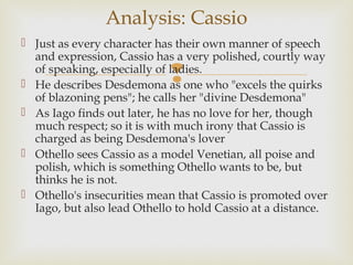 Analysis: Cassio
 Just as every character has their own manner of speech
  and expression, Cassio has a very polished, courtly way
                            
  of speaking, especially of ladies.
 He describes Desdemona as one who "excels the quirks
  of blazoning pens"; he calls her "divine Desdemona"
 As Iago finds out later, he has no love for her, though
  much respect; so it is with much irony that Cassio is
  charged as being Desdemona's lover
 Othello sees Cassio as a model Venetian, all poise and
  polish, which is something Othello wants to be, but
  thinks he is not.
 Othello's insecurities mean that Cassio is promoted over
  Iago, but also lead Othello to hold Cassio at a distance.
 