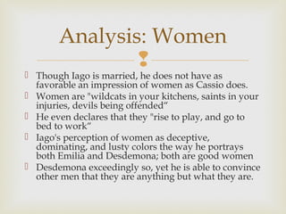 Analysis: Women
               
 Though Iago is married, he does not have as
  favorable an impression of women as Cassio does.
 Women are "wildcats in your kitchens, saints in your
  injuries, devils being offended“
 He even declares that they "rise to play, and go to
  bed to work“
 Iago's perception of women as deceptive,
  dominating, and lusty colors the way he portrays
  both Emilia and Desdemona; both are good women
 Desdemona exceedingly so, yet he is able to convince
  other men that they are anything but what they are.
 