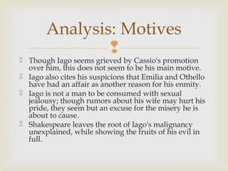 Analysis: Motives
               
 Though Iago seems grieved by Cassio's promotion
  over him, this does not seem to be his main motive.
 Iago also cites his suspicions that Emilia and Othello
  have had an affair as another reason for his enmity.
 Iago is not a man to be consumed with sexual
  jealousy; though rumors about his wife may hurt his
  pride, they seem but an excuse for the misery he is
  about to cause.
 Shakespeare leaves the root of Iago's malignancy
  unexplained, while showing the fruits of his evil in
  full.
 