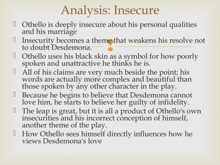Analysis: Insecure
 Othello is deeply insecure about his personal qualities
  and his marriage
 Insecurity becomes a theme that weakens his resolve not
  to doubt Desdemona.        
 Othello uses his black skin as a symbol for how poorly
  spoken and unattractive he thinks he is.
 All of his claims are very much beside the point; his
  words are actually more complex and beautiful than
  those spoken by any other character in the play.
 Because he begins to believe that Desdemona cannot
  love him, he starts to believe her guilty of infidelity.
 The leap is great, but it is all a product of Othello's own
  insecurities and his incorrect conception of himself,
  another theme of the play.
 How Othello sees himself directly influences how he
  views Desdemona's love
 