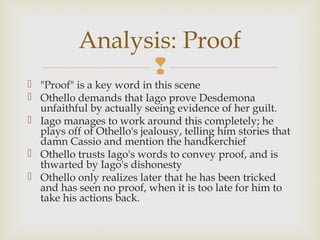 Analysis: Proof
                 
 "Proof" is a key word in this scene
 Othello demands that Iago prove Desdemona
  unfaithful by actually seeing evidence of her guilt.
 Iago manages to work around this completely; he
  plays off of Othello's jealousy, telling him stories that
  damn Cassio and mention the handkerchief
 Othello trusts Iago's words to convey proof, and is
  thwarted by Iago's dishonesty
 Othello only realizes later that he has been tricked
  and has seen no proof, when it is too late for him to
  take his actions back.
 