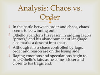 Analysis: Chaos vs.
           Order
              
 In the battle between order and chaos, chaos
  seems to be winning out.
 Othello abandons his reason in judging Iago's
  "proofs," and his abandonment of language
  also marks a descent into chaos.
 Although it is a chaos controlled by Iago,
  order and reason are on the losing side
 Raging emotions and speculations begin to
  rule Othello's fate, as he comes closer and
  closer to his tragic end.
 