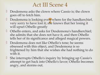 Act III Scene 4
 Desdemona asks the clown where Cassio is; the clown
  goes off to fetch him.

                            
 Desdemona is looking everywhere for the handkerchief,
  very sorry to have lost it; she knows that her losing it
  will upset Othello greatly
 Othello enters, and asks for Desdemona's handkerchief;
  she admits that she does not have it, and then Othello
  tells her of its significance and alleged magical powers.
 Desdemona does not like Othello's tone; he seems
  obsessed with this object, and Desdemona is so
  frightened by him that she wishes she had nothing to do
  with it.
 She interrupts Othello's inquiry by bringing up Cassio's
  attempt to get back into Othello's favor; Othello becomes
  angry, and storms out.
 