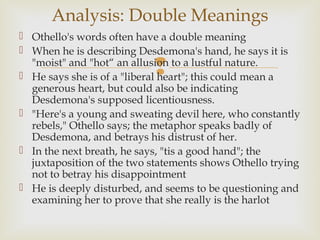 Analysis: Double Meanings
 Othello's words often have a double meaning
 When he is describing Desdemona's hand, he says it is
                           
  "moist" and "hot“ an allusion to a lustful nature.
 He says she is of a "liberal heart"; this could mean a
  generous heart, but could also be indicating
  Desdemona's supposed licentiousness.
 "Here's a young and sweating devil here, who constantly
  rebels," Othello says; the metaphor speaks badly of
  Desdemona, and betrays his distrust of her.
 In the next breath, he says, "tis a good hand"; the
  juxtaposition of the two statements shows Othello trying
  not to betray his disappointment
 He is deeply disturbed, and seems to be questioning and
  examining her to prove that she really is the harlot
 