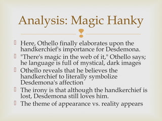 Analysis: Magic Hanky
            
 Here, Othello finally elaborates upon the
  handkerchief's importance for Desdemona.
 "There's magic in the web of it," Othello says;
  he language is full of mystical, dark images
 Othello reveals that he believes the
  handkerchief to literally symbolize
  Desdemona's affection
 The irony is that although the handkerchief is
  lost, Desdemona still loves him.
 The theme of appearance vs. reality appears
 