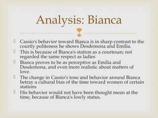 Analysis: Bianca
                 
 Cassio's behavior toward Bianca is in sharp contrast to the
  courtly politeness he shows Desdemona and Emilia.
 This is because of Bianca's station as a courtesan; not
  regarded the same respect as ladies
 Bianca proves to be as perceptive as Emilia and
  Desdemona, and even more realistic about matters of
  love.
 The change in Cassio's tone and behavior around Bianca
  betray a cultural bias of the time toward women of certain
  stations
 His behavior would not have been thought mean at the
  time, because of Bianca's lowly status.
 