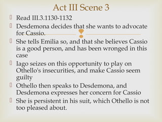 Act III Scene 3
 Read III.3.1130-1132
 Desdemona decides that she wants to advocate
  for Cassio.            
 She tells Emilia so, and that she believes Cassio
  is a good person, and has been wronged in this
  case
 Iago seizes on this opportunity to play on
  Othello's insecurities, and make Cassio seem
  guilty
 Othello then speaks to Desdemona, and
  Desdemona expresses her concern for Cassio
 She is persistent in his suit, which Othello is not
  too pleased about.
 
