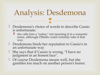 Analysis: Desdemona
             
 Desdemona's choice of words to describe Cassio
  is unfortunate:
   she calls him a "suitor," not meaning it in a romantic
    sense, although Othello could certainly take it that
    way.
 Desdemona binds her reputation to Cassio's in
  an unfortunate way
 She says that if Cassio is wrong, "I have no
  judgment in an honest face".
 Of course Desdemona means well, but she
  gambles too much on another person's honor.
 