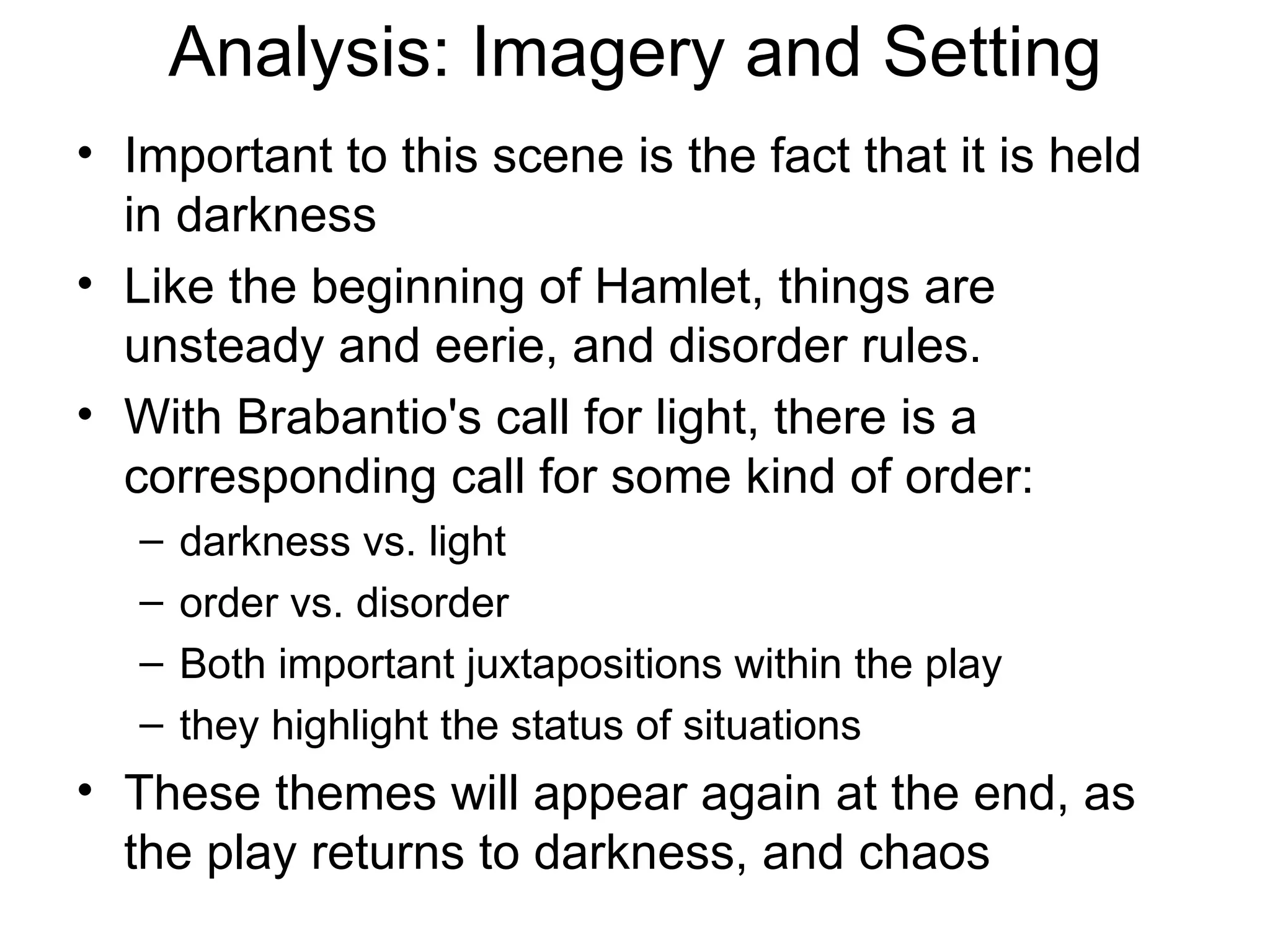 Analysis: Imagery and Setting Important to this scene is the fact that it is held in darkness Like the beginning of Hamlet, things are unsteady and eerie, and disorder rules.  With Brabantio's call for light, there is a corresponding call for some kind of order: darkness vs. light order vs. disorder  Both important juxtapositions within the play they highlight the status of situations  These themes will appear again at the end, as the play returns to darkness, and chaos 
