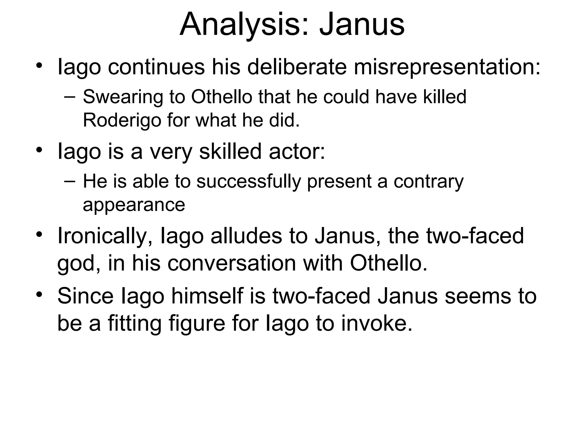 Analysis: Janus Iago continues his deliberate misrepresentation: Swearing to Othello that he could have killed Roderigo for what he did.  Iago is a very skilled actor: He is able to successfully present a contrary appearance Ironically, Iago alludes to Janus, the two-faced god, in his conversation with Othello.  Since Iago himself is two-faced Janus seems to be a fitting figure for Iago to invoke.  