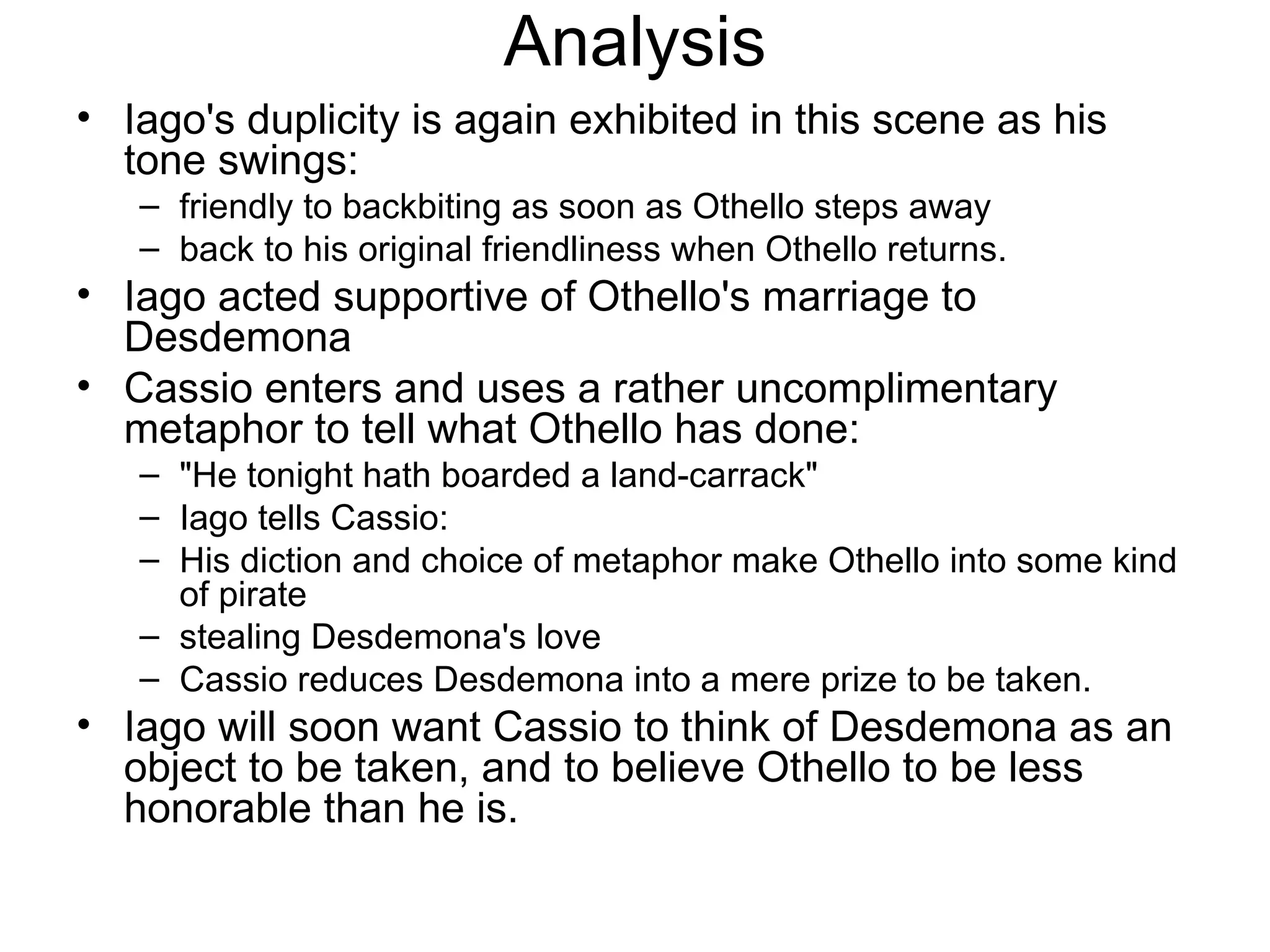 Analysis Iago's duplicity is again exhibited in this scene as his tone swings:  friendly to backbiting as soon as Othello steps away back to his original friendliness when Othello returns.  Iago acted supportive of Othello's marriage to Desdemona Cassio enters and uses a rather uncomplimentary metaphor to tell what Othello has done: &quot;He tonight hath boarded a land-carrack&quot;  Iago tells Cassio:  His diction and choice of metaphor make Othello into some kind of pirate stealing Desdemona's love Cassio reduces Desdemona into a mere prize to be taken.  Iago will soon want Cassio to think of Desdemona as an object to be taken, and to believe Othello to be less honorable than he is.  