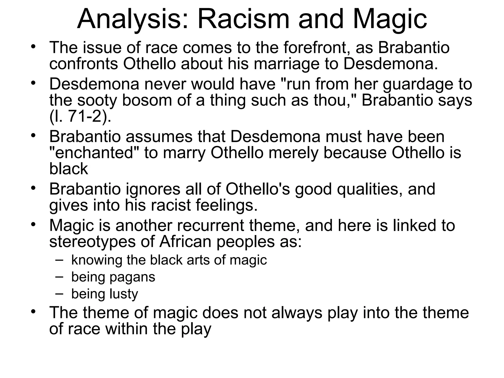 Analysis: Racism and Magic The issue of race comes to the forefront, as Brabantio confronts Othello about his marriage to Desdemona.  Desdemona never would have &quot;run from her guardage to the sooty bosom of a thing such as thou,&quot; Brabantio says (l. 71-2).  Brabantio assumes that Desdemona must have been &quot;enchanted&quot; to marry Othello merely because Othello is black Brabantio ignores all of Othello's good qualities, and gives into his racist feelings.  Magic is another recurrent theme, and here is linked to stereotypes of African peoples as:  knowing the black arts of magic being pagans being lusty The theme of magic does not always play into the theme of race within the play 
