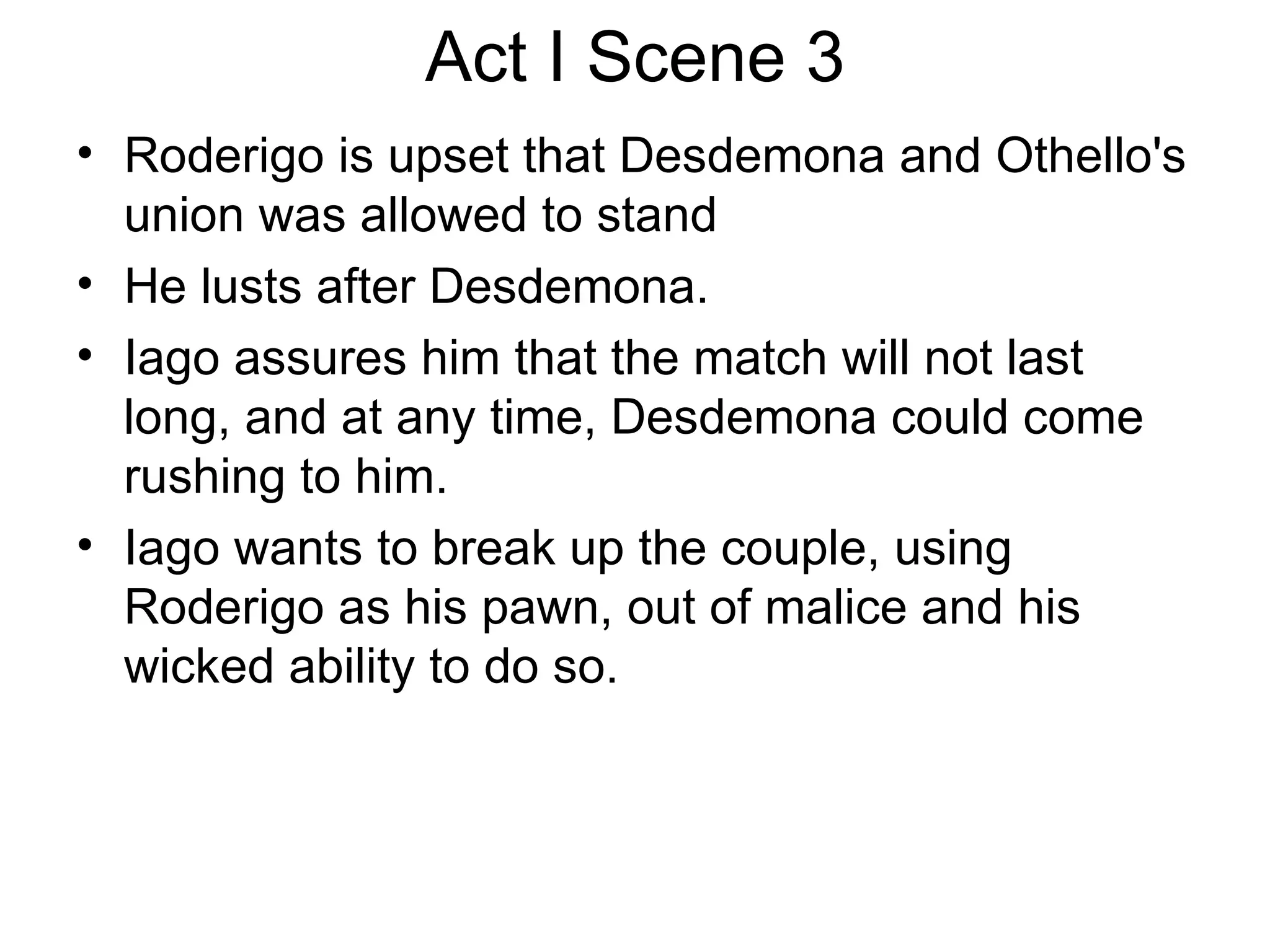 Act I Scene 3 Roderigo is upset that Desdemona and Othello's union was allowed to stand  He lusts after Desdemona.  Iago assures him that the match will not last long, and at any time, Desdemona could come rushing to him.  Iago wants to break up the couple, using Roderigo as his pawn, out of malice and his wicked ability to do so.  