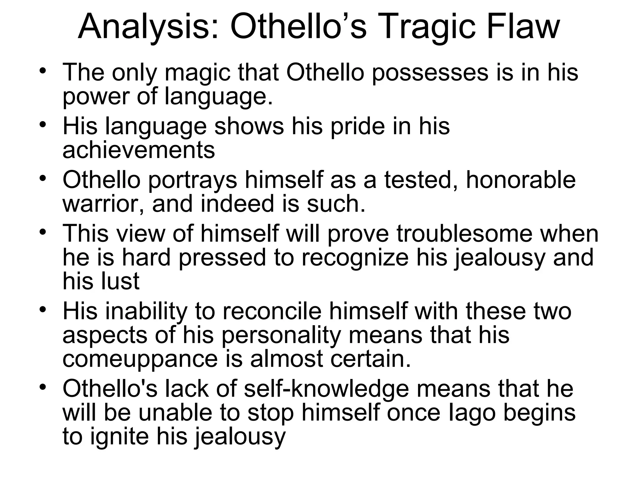 Analysis: Othello’s Tragic Flaw The only magic that Othello possesses is in his power of language.  His language shows his pride in his achievements Othello portrays himself as a tested, honorable warrior, and indeed is such.  This view of himself will prove troublesome when he is hard pressed to recognize his jealousy and his lust His inability to reconcile himself with these two aspects of his personality means that his comeuppance is almost certain.  Othello's lack of self-knowledge means that he will be unable to stop himself once Iago begins to ignite his jealousy 
