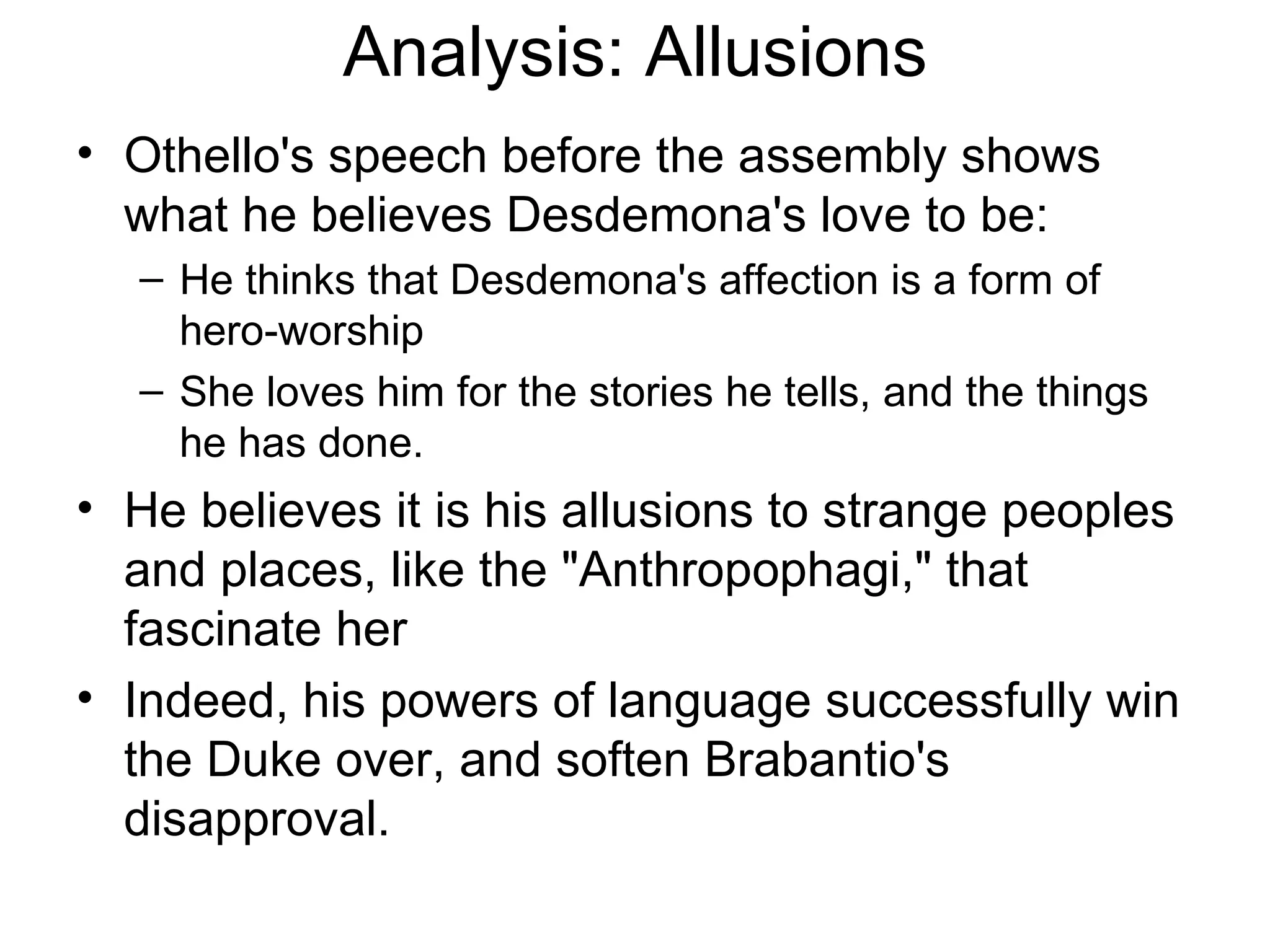 Analysis: Allusions Othello's speech before the assembly shows what he believes Desdemona's love to be:  He thinks that Desdemona's affection is a form of hero-worship She loves him for the stories he tells, and the things he has done.  He believes it is his allusions to strange peoples and places, like the &quot;Anthropophagi,&quot; that fascinate her Indeed, his powers of language successfully win the Duke over, and soften Brabantio's disapproval.  