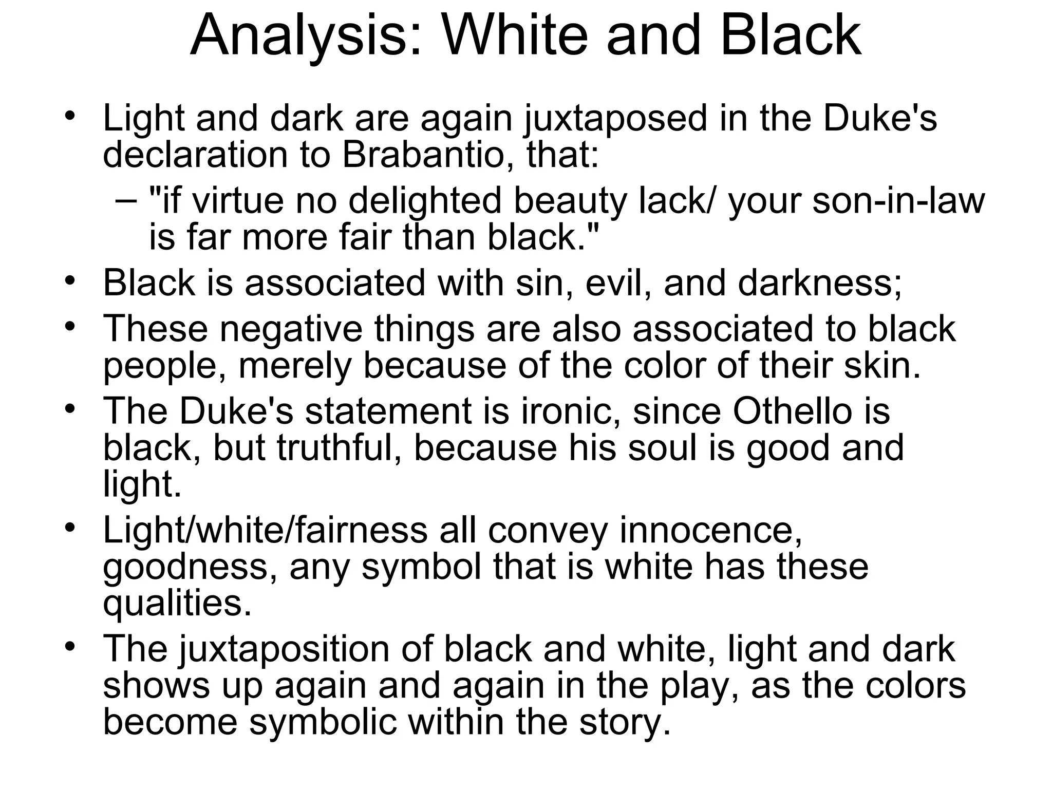 Analysis: White and Black Light and dark are again juxtaposed in the Duke's declaration to Brabantio, that:  &quot;if virtue no delighted beauty lack/ your son-in-law is far more fair than black.&quot;  Black is associated with sin, evil, and darkness;  These negative things are also associated to black people, merely because of the color of their skin.  The Duke's statement is ironic, since Othello is black, but truthful, because his soul is good and light.  Light/white/fairness all convey innocence, goodness, any symbol that is white has these qualities.  The juxtaposition of black and white, light and dark shows up again and again in the play, as the colors become symbolic within the story.  