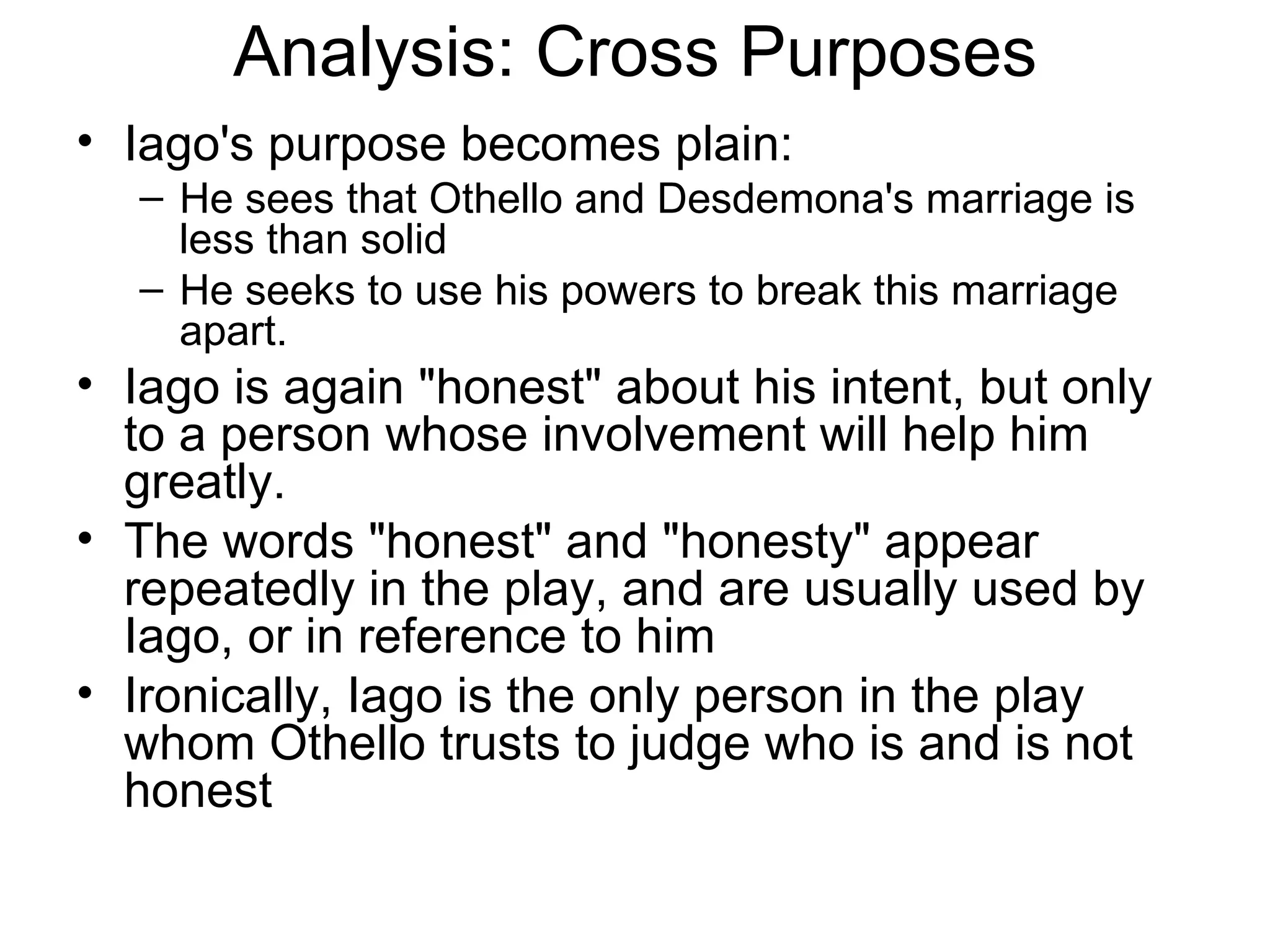 Analysis: Cross Purposes Iago's purpose becomes plain: He sees that Othello and Desdemona's marriage is less than solid He seeks to use his powers to break this marriage apart.  Iago is again &quot;honest&quot; about his intent, but only to a person whose involvement will help him greatly.  The words &quot;honest&quot; and &quot;honesty&quot; appear repeatedly in the play, and are usually used by Iago, or in reference to him Ironically, Iago is the only person in the play whom Othello trusts to judge who is and is not honest 