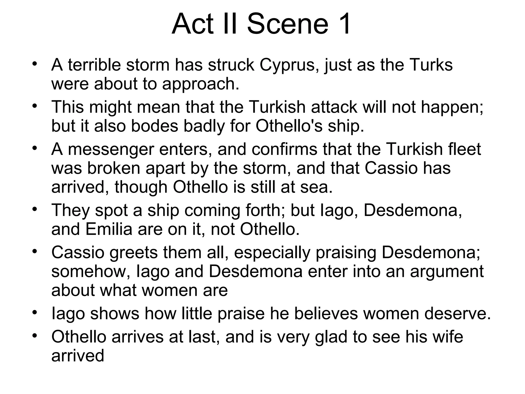 Act II Scene 1 A terrible storm has struck Cyprus, just as the Turks were about to approach.  This might mean that the Turkish attack will not happen; but it also bodes badly for Othello's ship.  A messenger enters, and confirms that the Turkish fleet was broken apart by the storm, and that Cassio has arrived, though Othello is still at sea.  They spot a ship coming forth; but Iago, Desdemona, and Emilia are on it, not Othello.  Cassio greets them all, especially praising Desdemona; somehow, Iago and Desdemona enter into an argument about what women are Iago shows how little praise he believes women deserve.  Othello arrives at last, and is very glad to see his wife arrived 