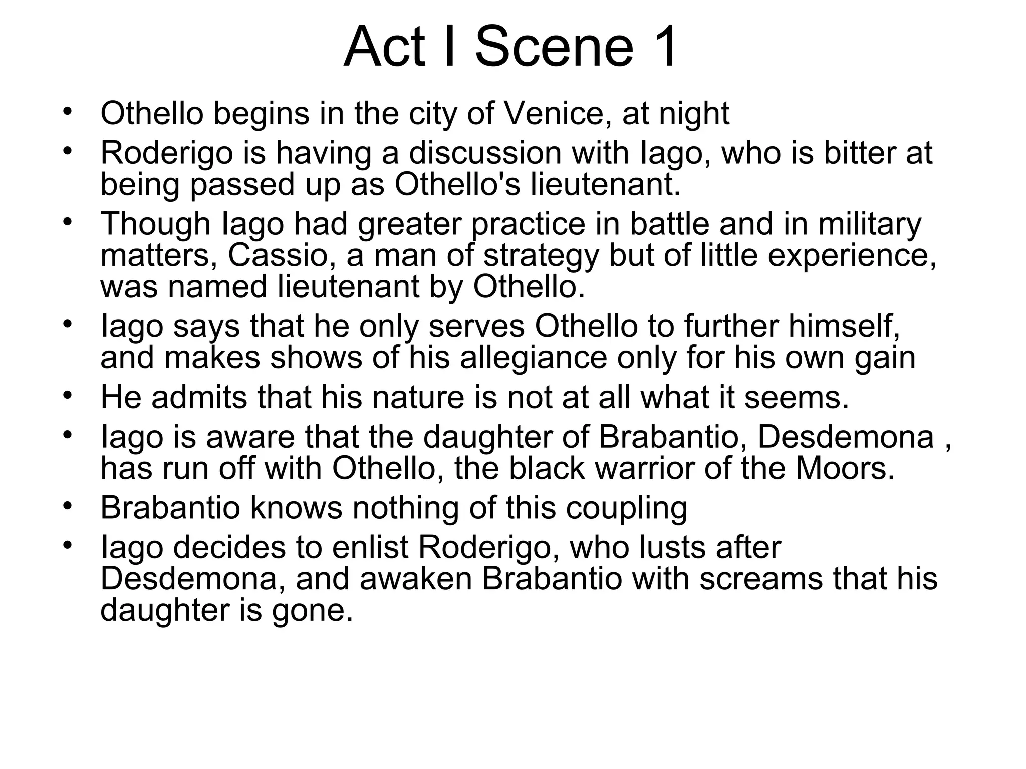 Act I Scene 1 Othello begins in the city of Venice, at night Roderigo is having a discussion with Iago, who is bitter at being passed up as Othello's lieutenant.  Though Iago had greater practice in battle and in military matters, Cassio, a man of strategy but of little experience, was named lieutenant by Othello.  Iago says that he only serves Othello to further himself, and makes shows of his allegiance only for his own gain He admits that his nature is not at all what it seems.  Iago is aware that the daughter of Brabantio, Desdemona , has run off with Othello, the black warrior of the Moors.  Brabantio knows nothing of this coupling Iago decides to enlist Roderigo, who lusts after Desdemona, and awaken Brabantio with screams that his daughter is gone. 