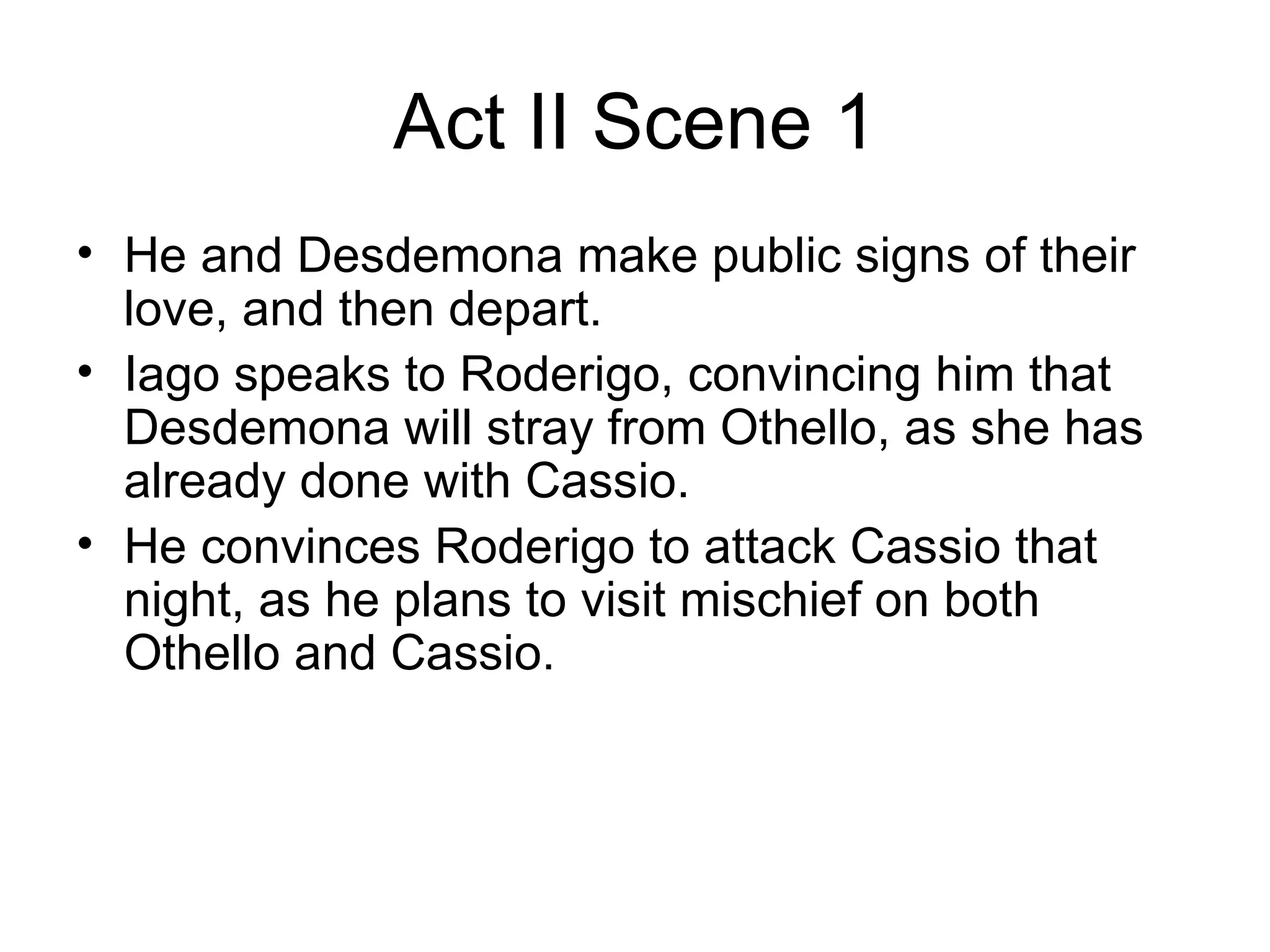 Act II Scene 1 He and Desdemona make public signs of their love, and then depart.  Iago speaks to Roderigo, convincing him that Desdemona will stray from Othello, as she has already done with Cassio.  He convinces Roderigo to attack Cassio that night, as he plans to visit mischief on both Othello and Cassio.  