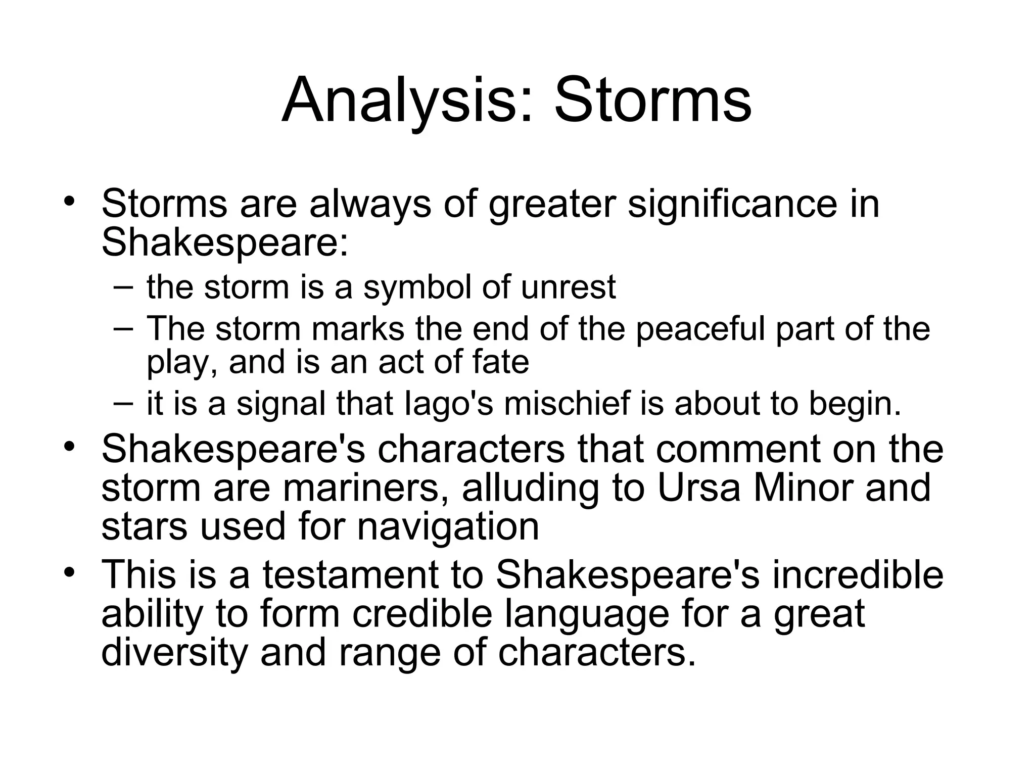 Analysis: Storms Storms are always of greater significance in Shakespeare: the storm is a symbol of unrest The storm marks the end of the peaceful part of the play, and is an act of fate it is a signal that Iago's mischief is about to begin.  Shakespeare's characters that comment on the storm are mariners, alluding to Ursa Minor and stars used for navigation This is a testament to Shakespeare's incredible ability to form credible language for a great diversity and range of characters.  