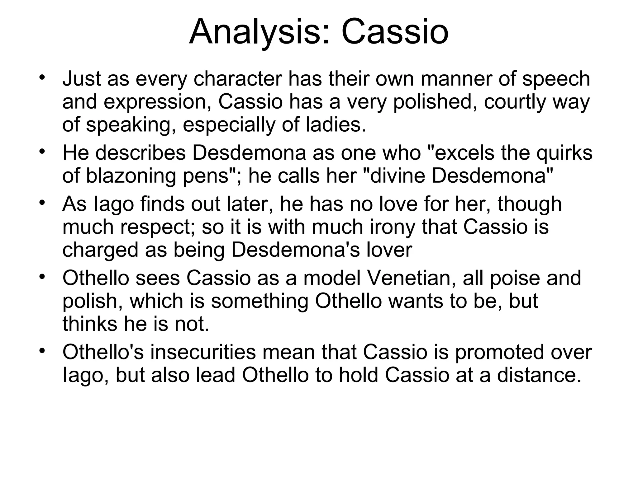 Analysis: Cassio Just as every character has their own manner of speech and expression, Cassio has a very polished, courtly way of speaking, especially of ladies.  He describes Desdemona as one who &quot;excels the quirks of blazoning pens&quot;; he calls her &quot;divine Desdemona&quot;  As Iago finds out later, he has no love for her, though much respect; so it is with much irony that Cassio is charged as being Desdemona's lover Othello sees Cassio as a model Venetian, all poise and polish, which is something Othello wants to be, but thinks he is not.  Othello's insecurities mean that Cassio is promoted over Iago, but also lead Othello to hold Cassio at a distance.  