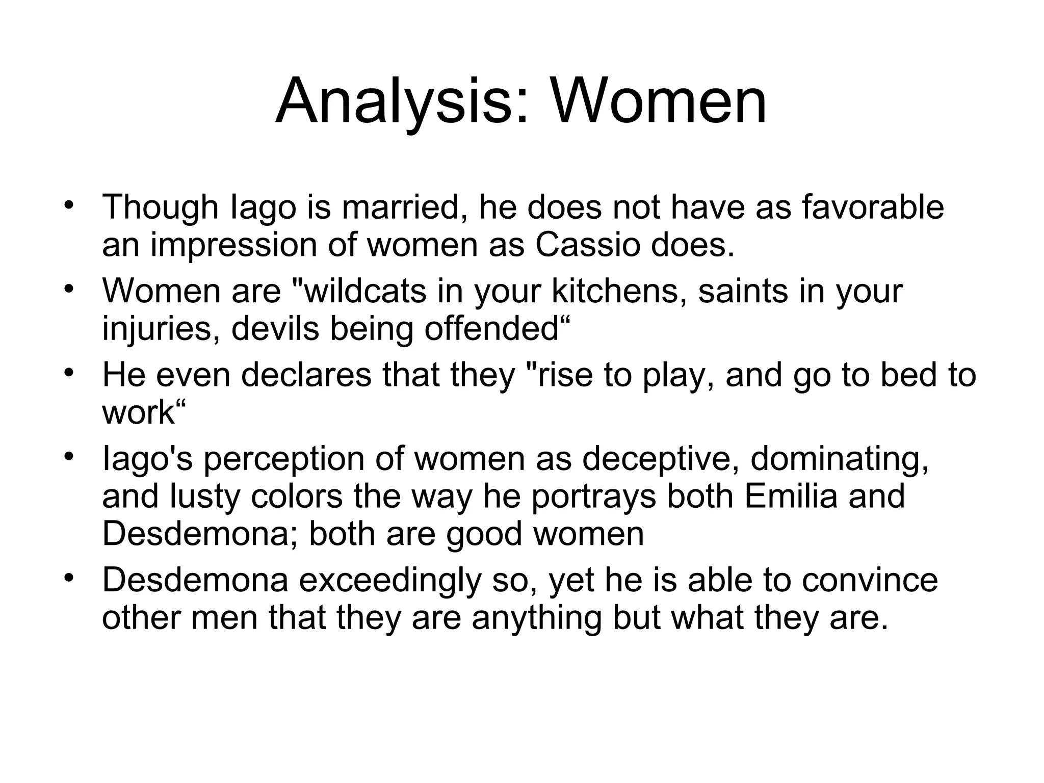 Analysis: Women Though Iago is married, he does not have as favorable an impression of women as Cassio does.  Women are &quot;wildcats in your kitchens, saints in your injuries, devils being offended“ He even declares that they &quot;rise to play, and go to bed to work“ Iago's perception of women as deceptive, dominating, and lusty colors the way he portrays both Emilia and Desdemona; both are good women Desdemona exceedingly so, yet he is able to convince other men that they are anything but what they are.  