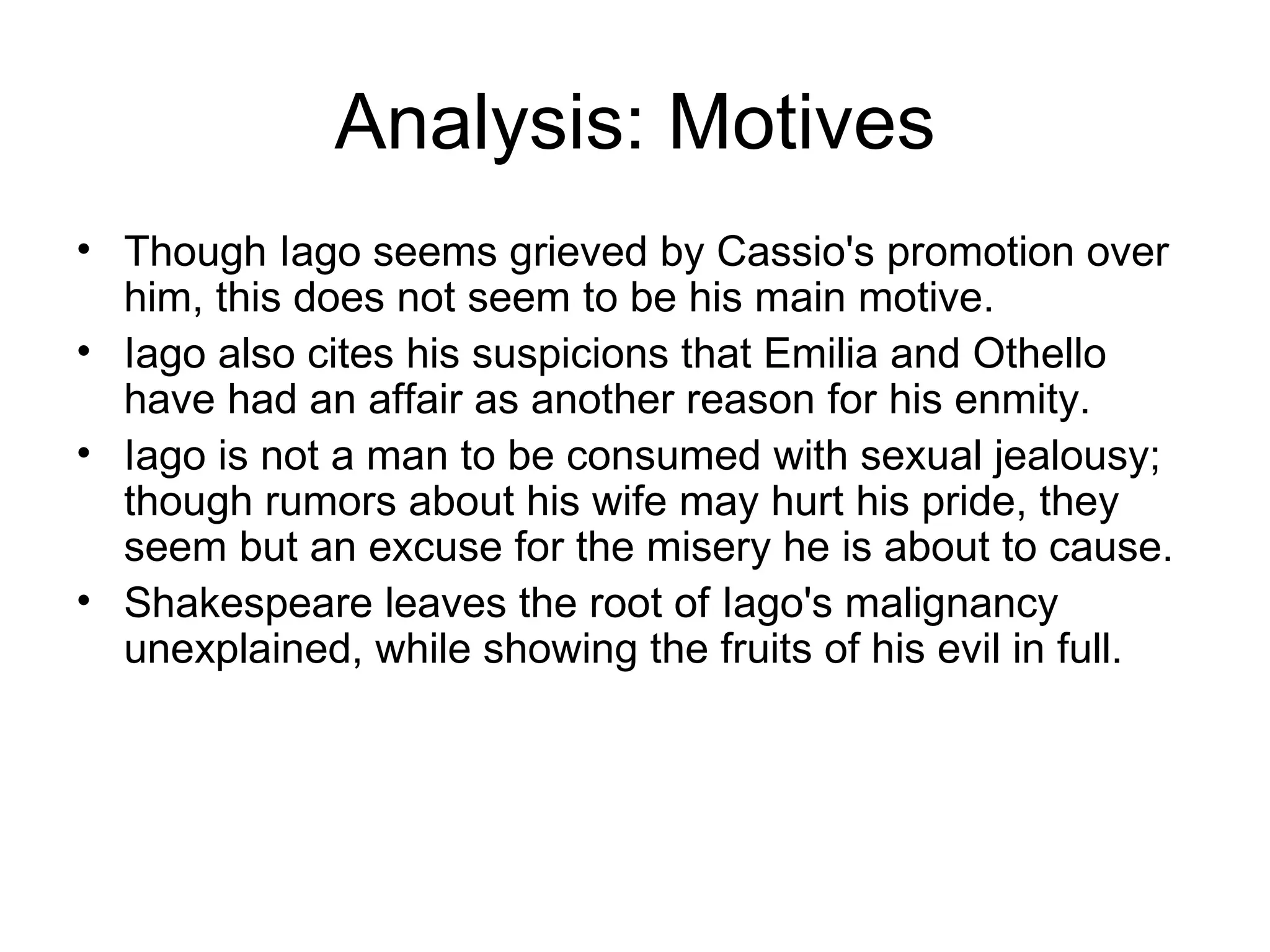 Analysis: Motives Though Iago seems grieved by Cassio's promotion over him, this does not seem to be his main motive.  Iago also cites his suspicions that Emilia and Othello have had an affair as another reason for his enmity.  Iago is not a man to be consumed with sexual jealousy; though rumors about his wife may hurt his pride, they seem but an excuse for the misery he is about to cause.  Shakespeare leaves the root of Iago's malignancy unexplained, while showing the fruits of his evil in full.  