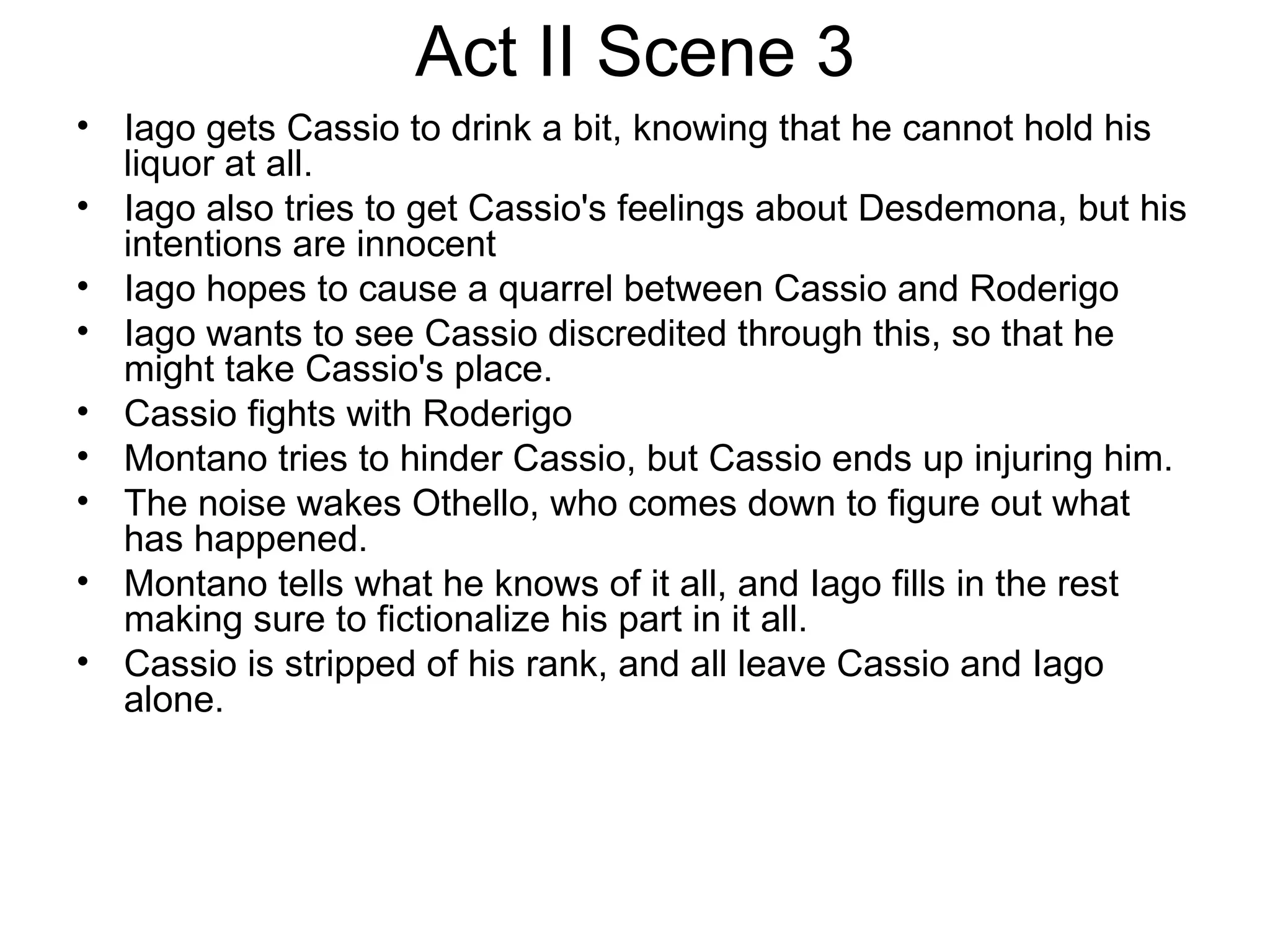 Act II Scene 3 Iago gets Cassio to drink a bit, knowing that he cannot hold his liquor at all.  Iago also tries to get Cassio's feelings about Desdemona, but his intentions are innocent Iago hopes to cause a quarrel between Cassio and Roderigo Iago wants to see Cassio discredited through this, so that he might take Cassio's place.  Cassio fights with Roderigo Montano tries to hinder Cassio, but Cassio ends up injuring him.  The noise wakes Othello, who comes down to figure out what has happened.  Montano tells what he knows of it all, and Iago fills in the rest making sure to fictionalize his part in it all.  Cassio is stripped of his rank, and all leave Cassio and Iago alone.  
