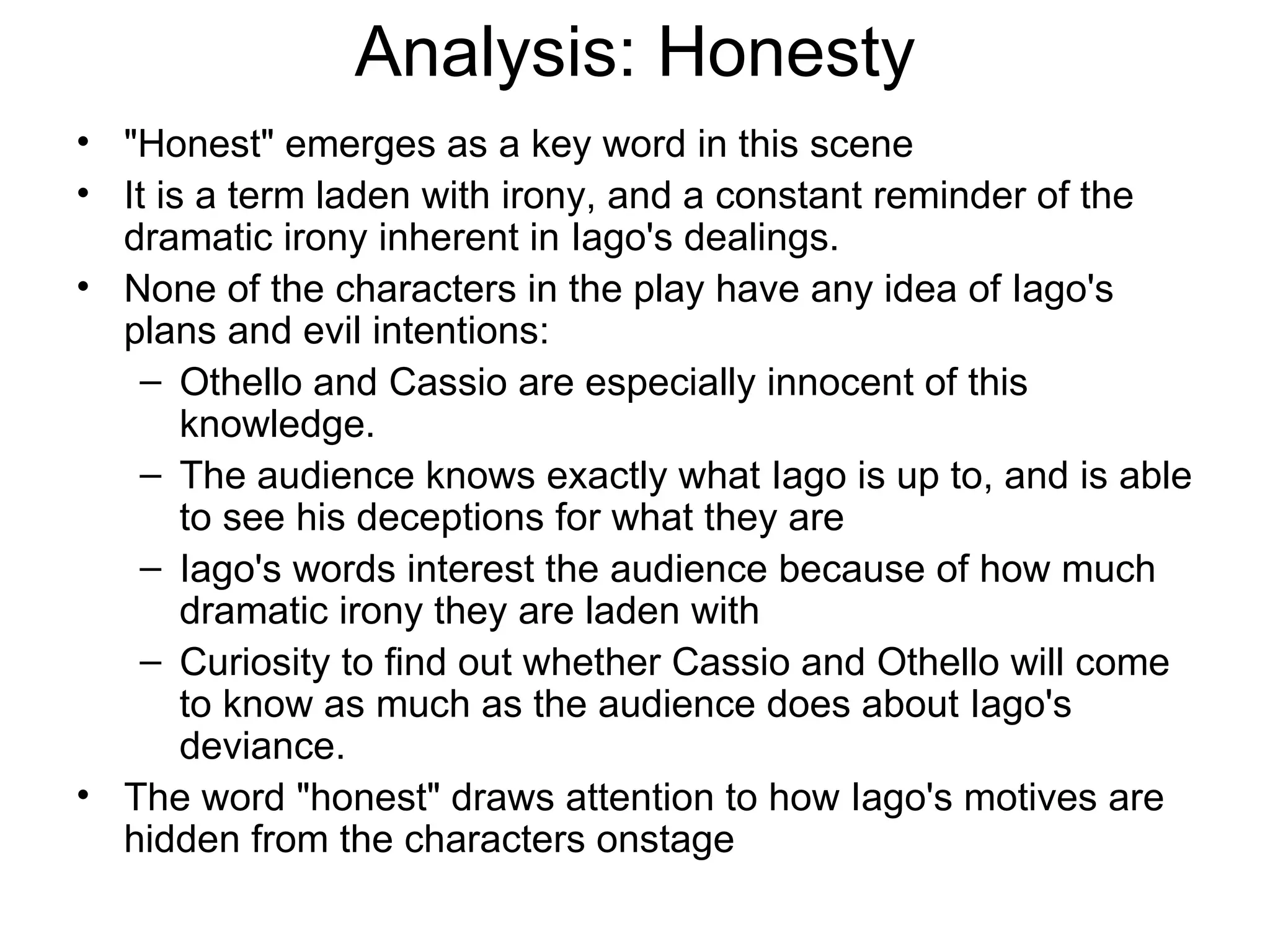 Analysis: Honesty &quot;Honest&quot; emerges as a key word in this scene It is a term laden with irony, and a constant reminder of the dramatic irony inherent in Iago's dealings.  None of the characters in the play have any idea of Iago's plans and evil intentions: Othello and Cassio are especially innocent of this knowledge.  The audience knows exactly what Iago is up to, and is able to see his deceptions for what they are Iago's words interest the audience because of how much dramatic irony they are laden with Curiosity to find out whether Cassio and Othello will come to know as much as the audience does about Iago's deviance.  The word &quot;honest&quot; draws attention to how Iago's motives are hidden from the characters onstage 