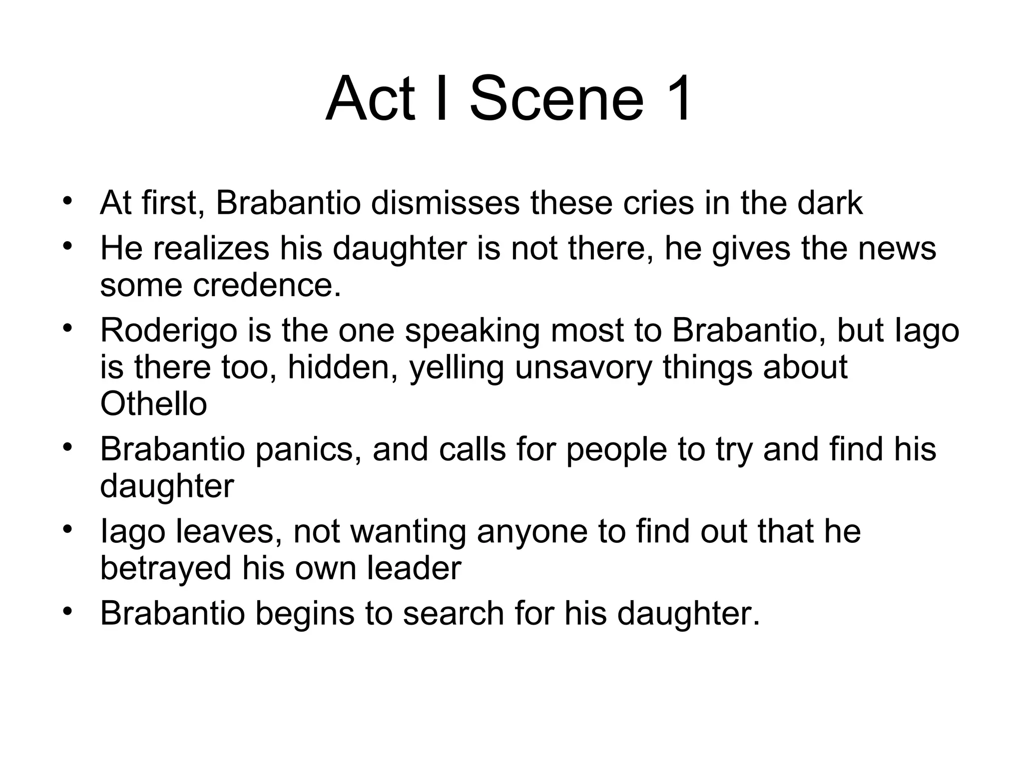 Act I Scene 1 At first, Brabantio dismisses these cries in the dark He realizes his daughter is not there, he gives the news some credence.  Roderigo is the one speaking most to Brabantio, but Iago is there too, hidden, yelling unsavory things about Othello  Brabantio panics, and calls for people to try and find his daughter Iago leaves, not wanting anyone to find out that he betrayed his own leader Brabantio begins to search for his daughter.  