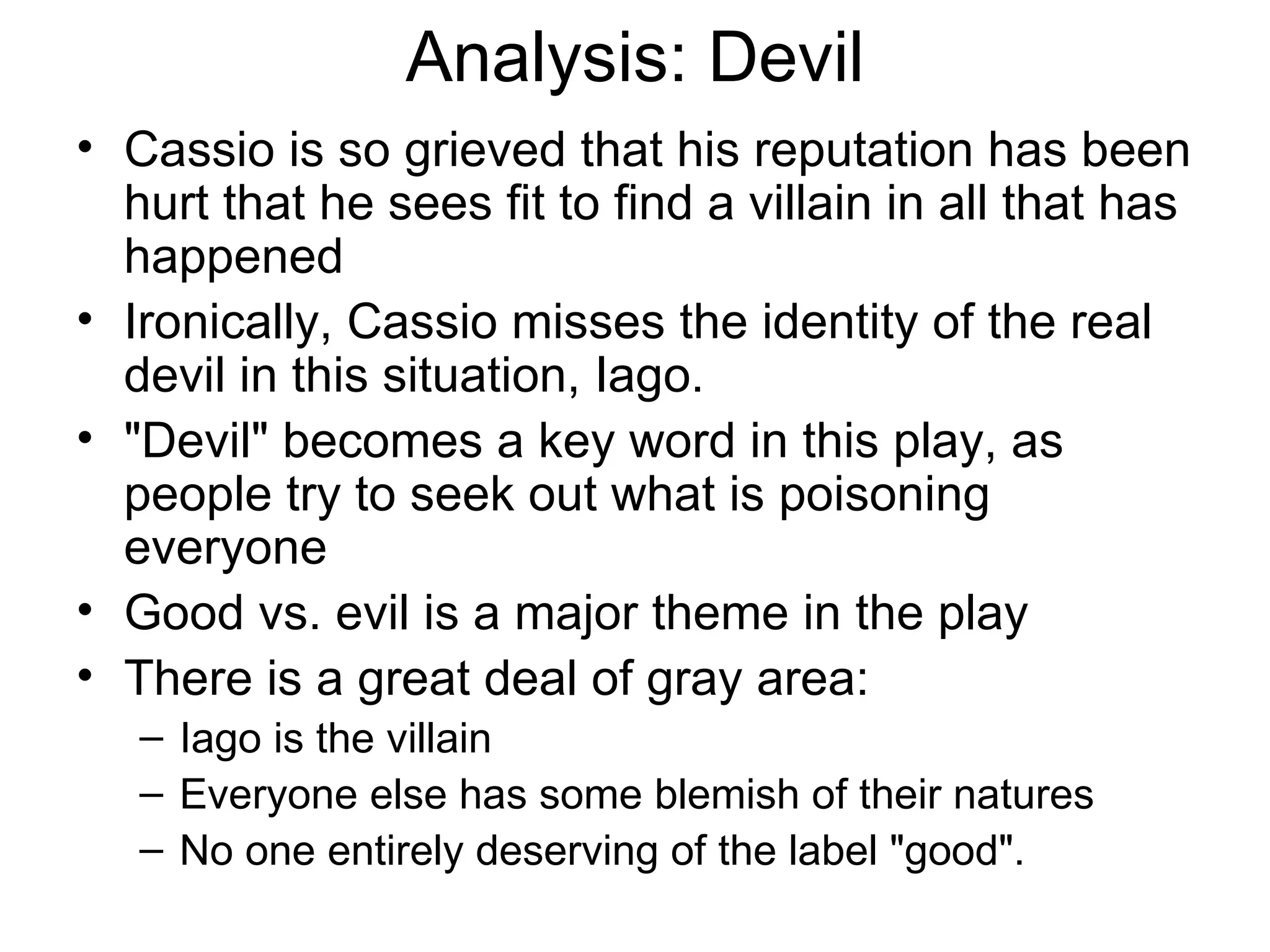 Analysis: Devil Cassio is so grieved that his reputation has been hurt that he sees fit to find a villain in all that has happened Ironically, Cassio misses the identity of the real devil in this situation, Iago.  &quot;Devil&quot; becomes a key word in this play, as people try to seek out what is poisoning everyone  Good vs. evil is a major theme in the play There is a great deal of gray area:  Iago is the villain Everyone else has some blemish of their natures  No one entirely deserving of the label &quot;good&quot;.  