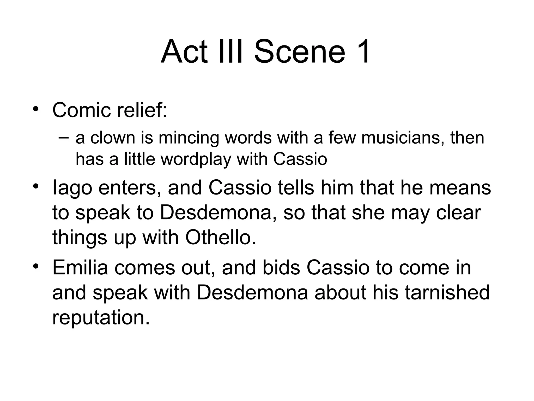 Act III Scene 1 Comic relief: a clown is mincing words with a few musicians, then has a little wordplay with Cassio Iago enters, and Cassio tells him that he means to speak to Desdemona, so that she may clear things up with Othello.  Emilia comes out, and bids Cassio to come in and speak with Desdemona about his tarnished reputation.  