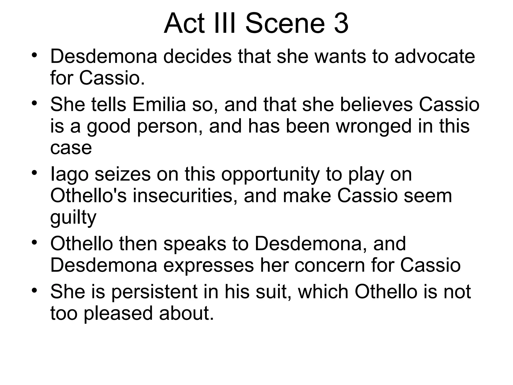 Act III Scene 3 Desdemona decides that she wants to advocate for Cassio.  She tells Emilia so, and that she believes Cassio is a good person, and has been wronged in this case Iago seizes on this opportunity to play on Othello's insecurities, and make Cassio seem guilty Othello then speaks to Desdemona, and Desdemona expresses her concern for Cassio She is persistent in his suit, which Othello is not too pleased about.  