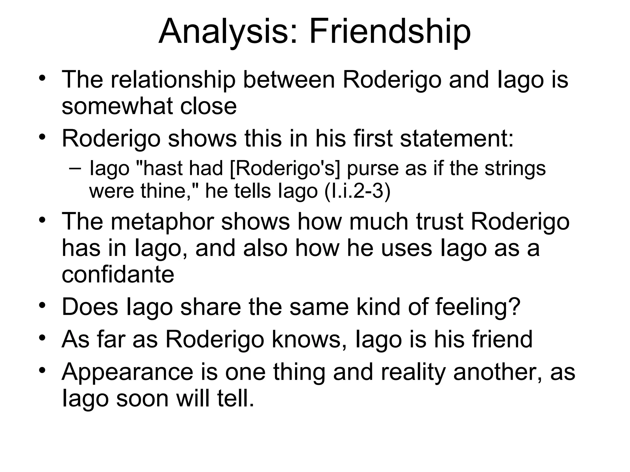 Analysis: Friendship The relationship between Roderigo and Iago is somewhat close Roderigo shows this in his first statement: Iago &quot;hast had [Roderigo's] purse as if the strings were thine,&quot; he tells Iago (I.i.2-3) The metaphor shows how much trust Roderigo has in Iago, and also how he uses Iago as a confidante  Does Iago share the same kind of feeling?  As far as Roderigo knows, Iago is his friend Appearance is one thing and reality another, as Iago soon will tell.  