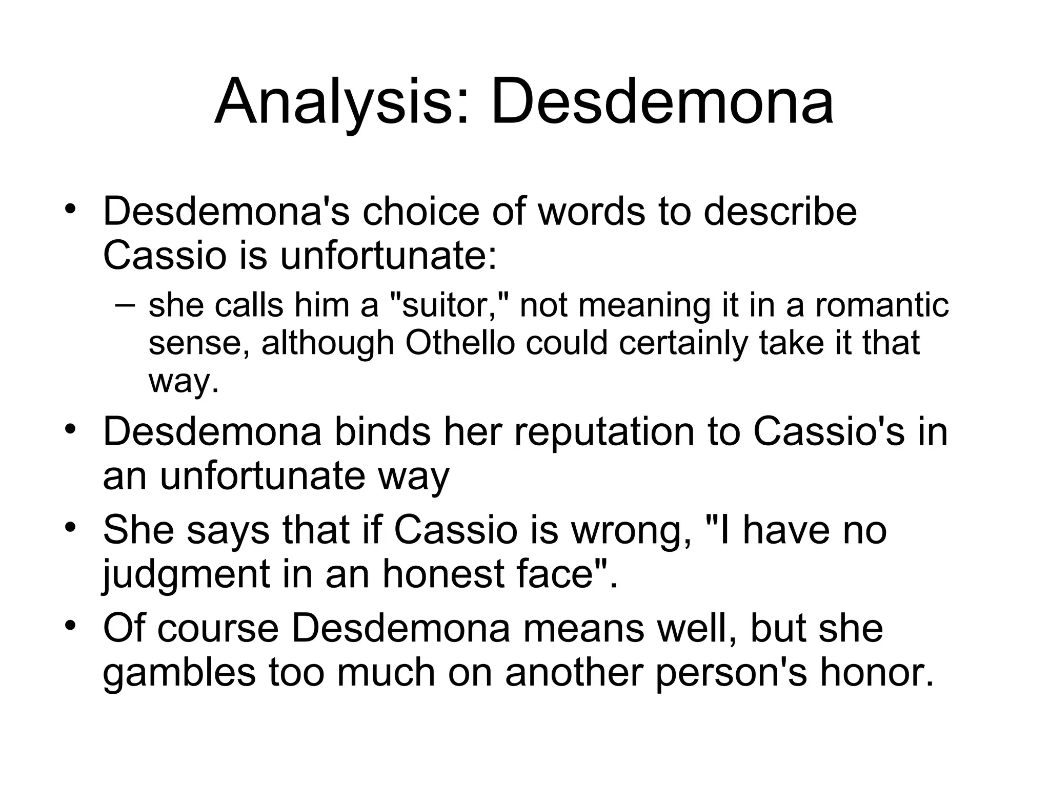 Analysis: Desdemona Desdemona's choice of words to describe Cassio is unfortunate: she calls him a &quot;suitor,&quot; not meaning it in a romantic sense, although Othello could certainly take it that way.  Desdemona binds her reputation to Cassio's in an unfortunate way She says that if Cassio is wrong, &quot;I have no judgment in an honest face&quot;.  Of course Desdemona means well, but she gambles too much on another person's honor.  