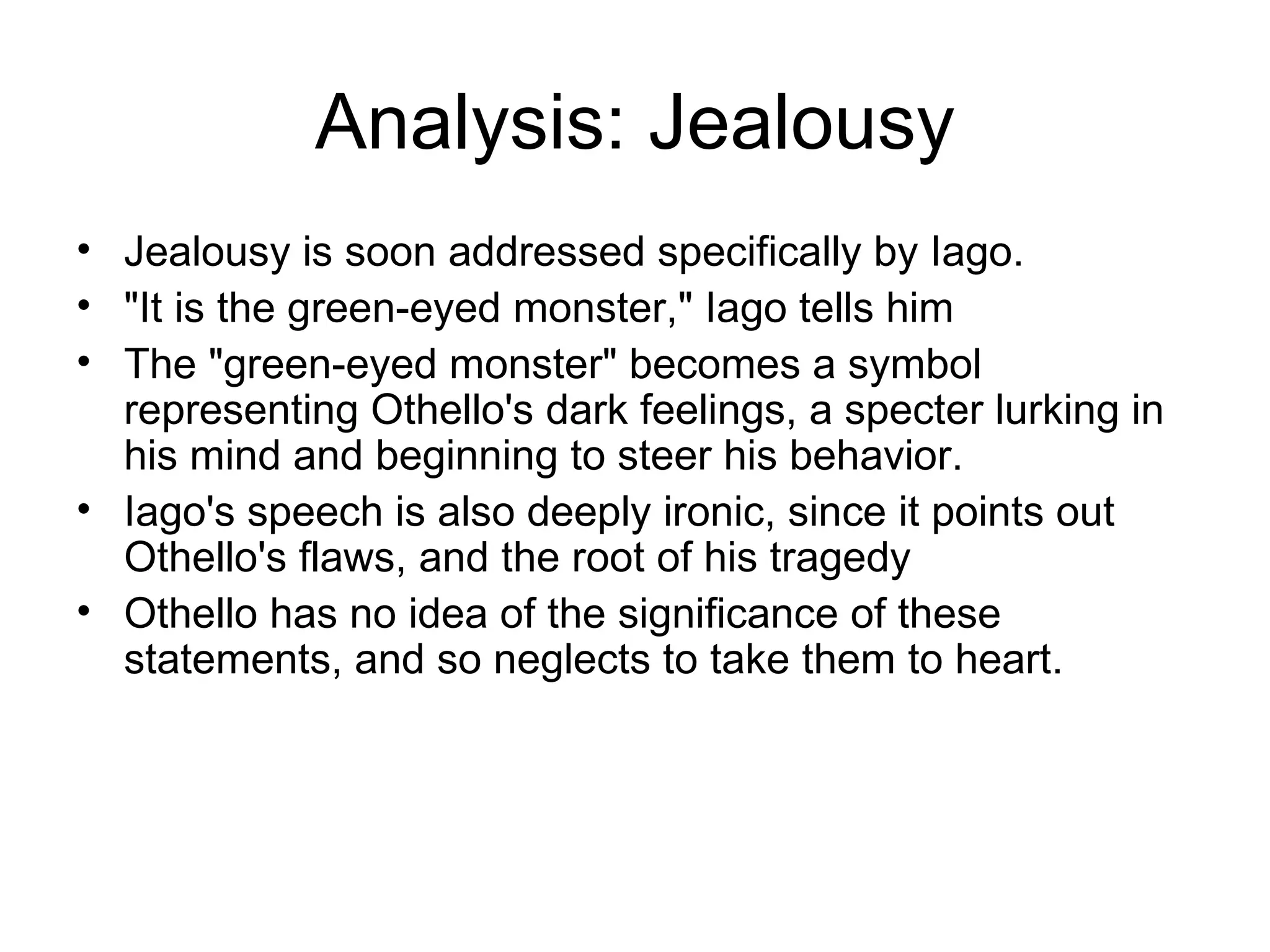 Analysis: Jealousy Jealousy is soon addressed specifically by Iago.  &quot;It is the green-eyed monster,&quot; Iago tells him The &quot;green-eyed monster&quot; becomes a symbol representing Othello's dark feelings, a specter lurking in his mind and beginning to steer his behavior.  Iago's speech is also deeply ironic, since it points out Othello's flaws, and the root of his tragedy Othello has no idea of the significance of these statements, and so neglects to take them to heart.  