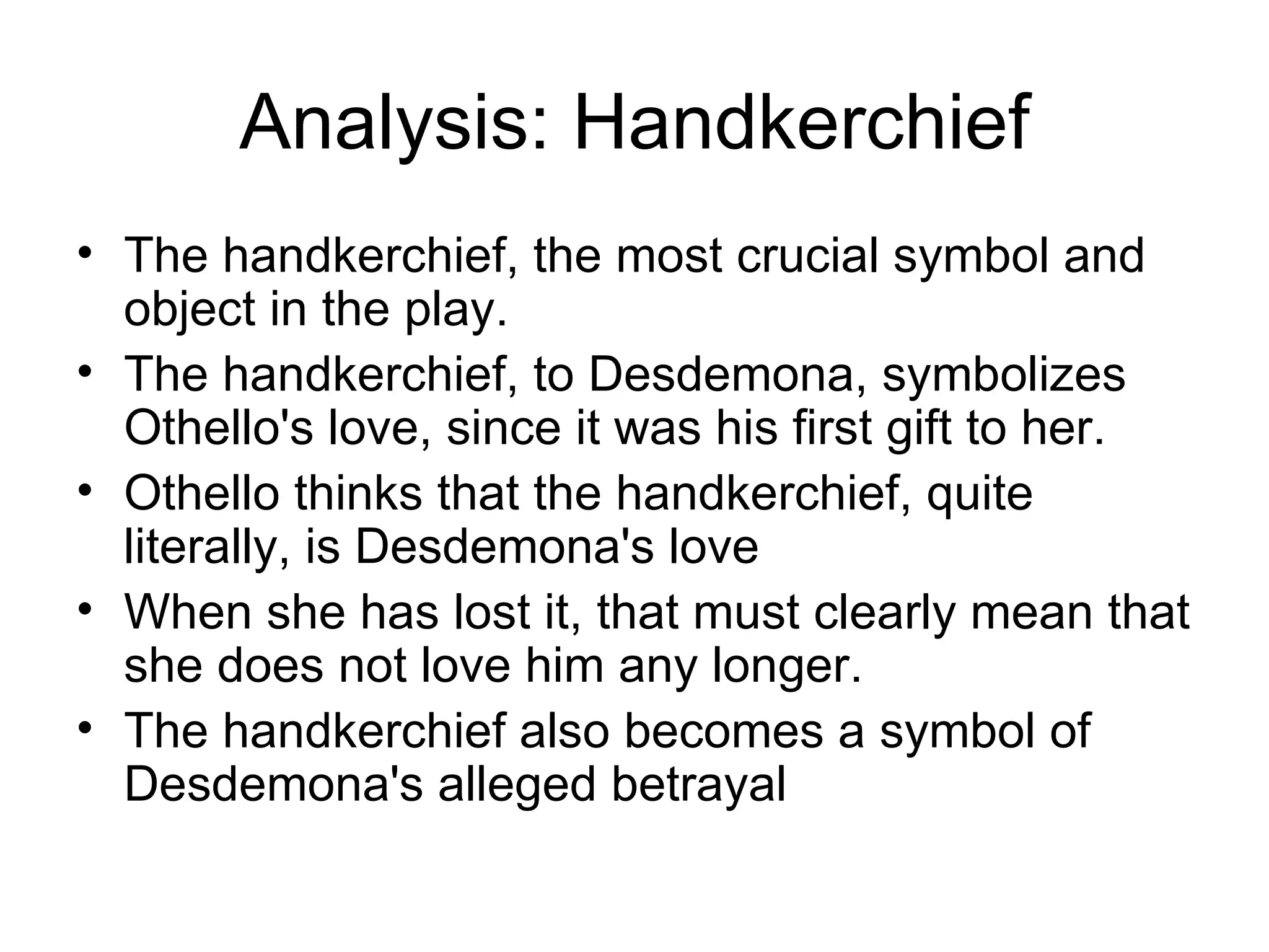 Analysis: Handkerchief The handkerchief, the most crucial symbol and object in the play.  The handkerchief, to Desdemona, symbolizes Othello's love, since it was his first gift to her.  Othello thinks that the handkerchief, quite literally, is Desdemona's love When she has lost it, that must clearly mean that she does not love him any longer.  The handkerchief also becomes a symbol of Desdemona's alleged betrayal 