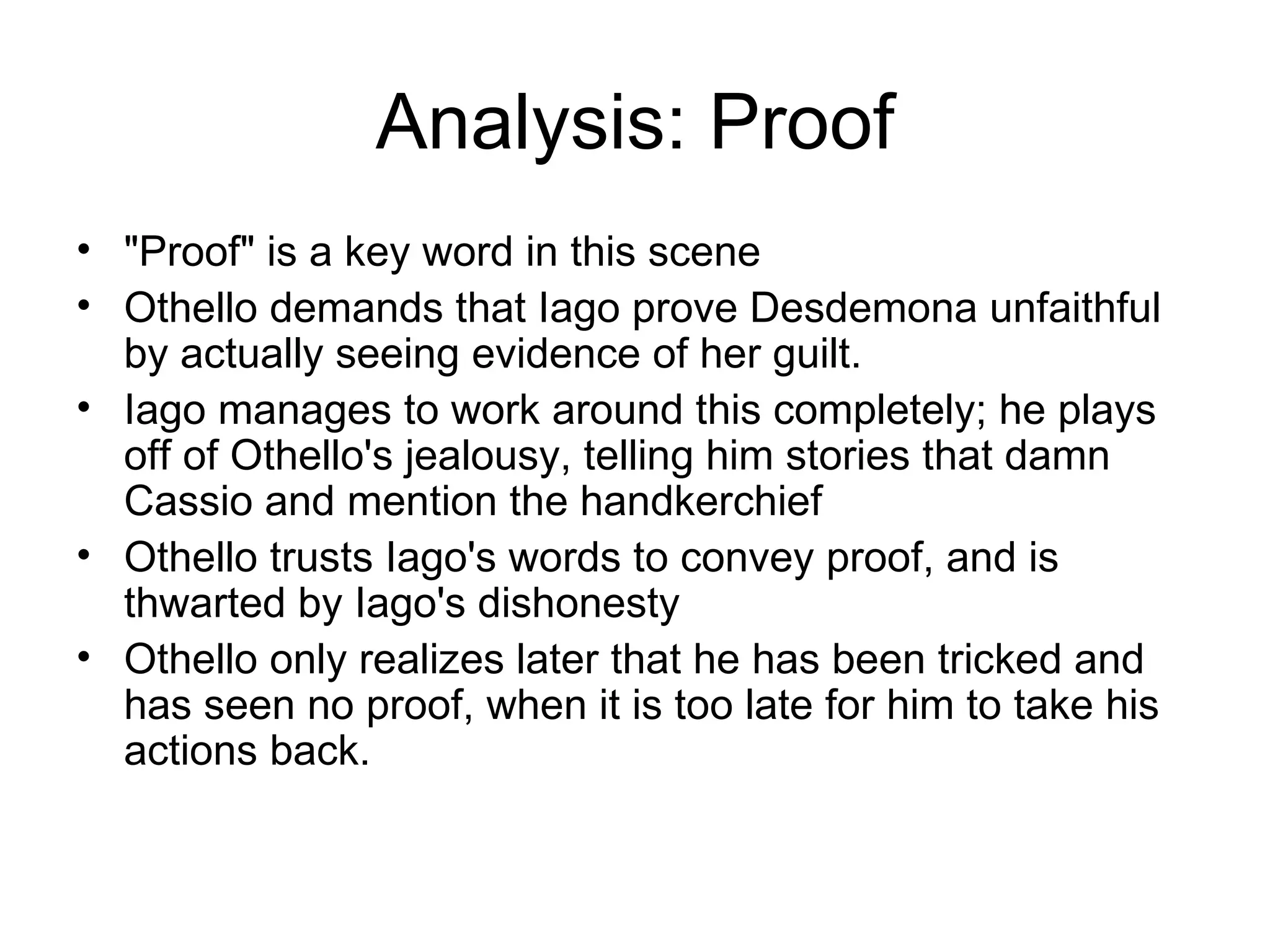 Analysis: Proof &quot;Proof&quot; is a key word in this scene Othello demands that Iago prove Desdemona unfaithful by actually seeing evidence of her guilt.  Iago manages to work around this completely; he plays off of Othello's jealousy, telling him stories that damn Cassio and mention the handkerchief Othello trusts Iago's words to convey proof, and is thwarted by Iago's dishonesty Othello only realizes later that he has been tricked and has seen no proof, when it is too late for him to take his actions back.  