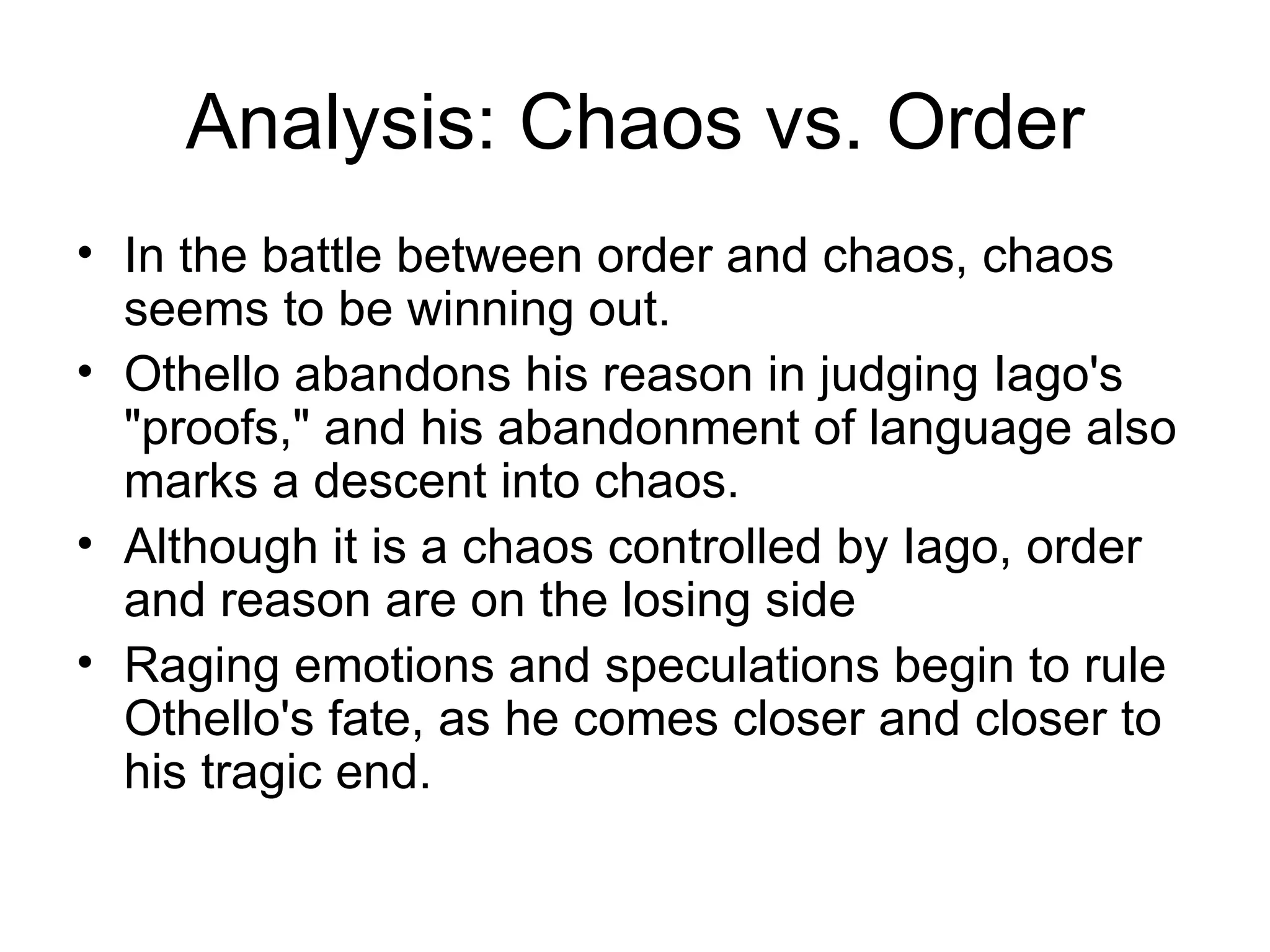 Analysis: Chaos vs. Order In the battle between order and chaos, chaos seems to be winning out.  Othello abandons his reason in judging Iago's &quot;proofs,&quot; and his abandonment of language also marks a descent into chaos.  Although it is a chaos controlled by Iago, order and reason are on the losing side Raging emotions and speculations begin to rule Othello's fate, as he comes closer and closer to his tragic end. 