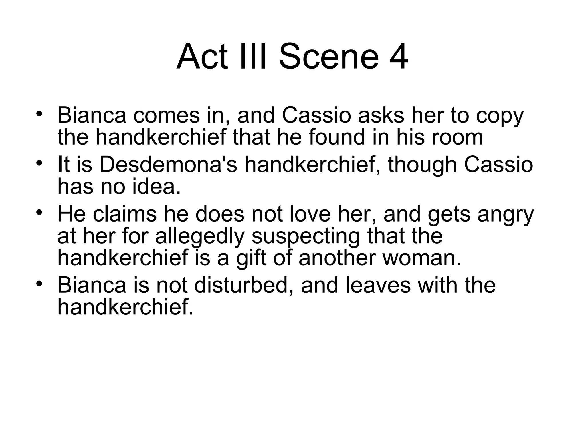 Act III Scene 4 Bianca comes in, and Cassio asks her to copy the handkerchief that he found in his room It is Desdemona's handkerchief, though Cassio has no idea.  He claims he does not love her, and gets angry at her for allegedly suspecting that the handkerchief is a gift of another woman.  Bianca is not disturbed, and leaves with the handkerchief.  