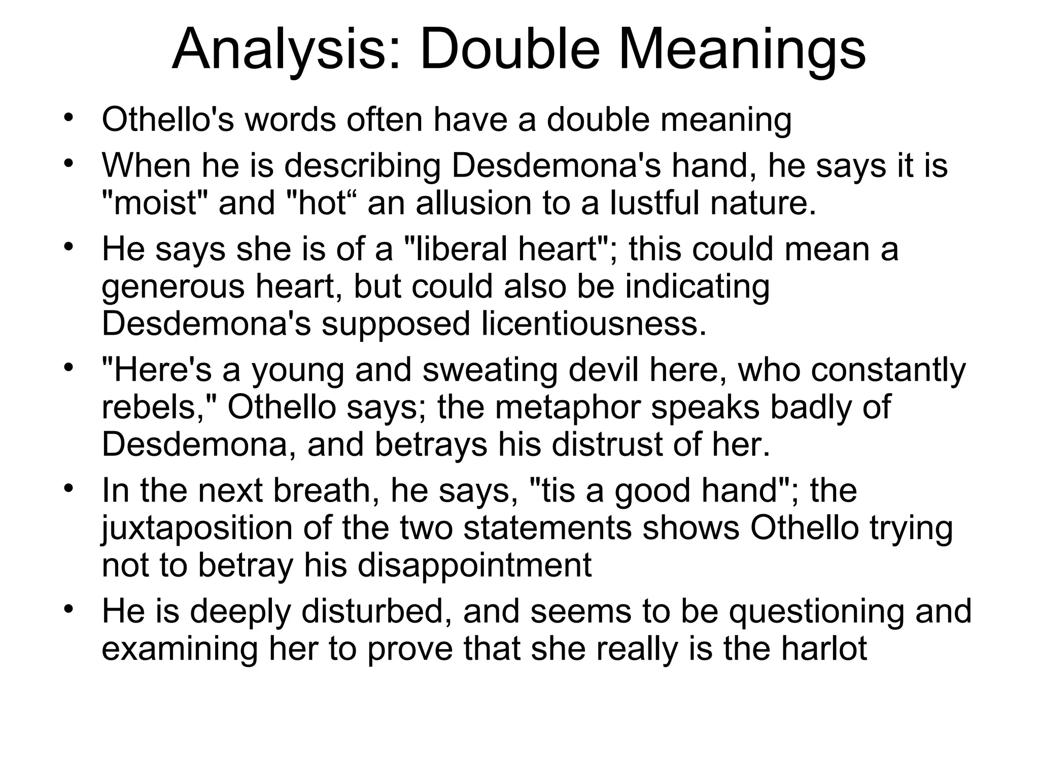 Analysis: Double Meanings Othello's words often have a double meaning When he is describing Desdemona's hand, he says it is &quot;moist&quot; and &quot;hot“ an allusion to a lustful nature.  He says she is of a &quot;liberal heart&quot;; this could mean a generous heart, but could also be indicating Desdemona's supposed licentiousness.  &quot;Here's a young and sweating devil here, who constantly rebels,&quot; Othello says; the metaphor speaks badly of Desdemona, and betrays his distrust of her.  In the next breath, he says, &quot;tis a good hand&quot;; the juxtaposition of the two statements shows Othello trying not to betray his disappointment He is deeply disturbed, and seems to be questioning and examining her to prove that she really is the harlot 