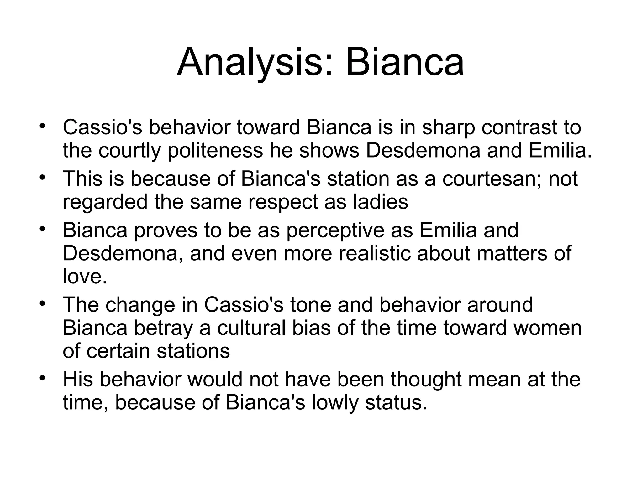 Analysis: Bianca Cassio's behavior toward Bianca is in sharp contrast to the courtly politeness he shows Desdemona and Emilia.  This is because of Bianca's station as a courtesan; not regarded the same respect as ladies Bianca proves to be as perceptive as Emilia and Desdemona, and even more realistic about matters of love.  The change in Cassio's tone and behavior around Bianca betray a cultural bias of the time toward women of certain stations His behavior would not have been thought mean at the time, because of Bianca's lowly status.  