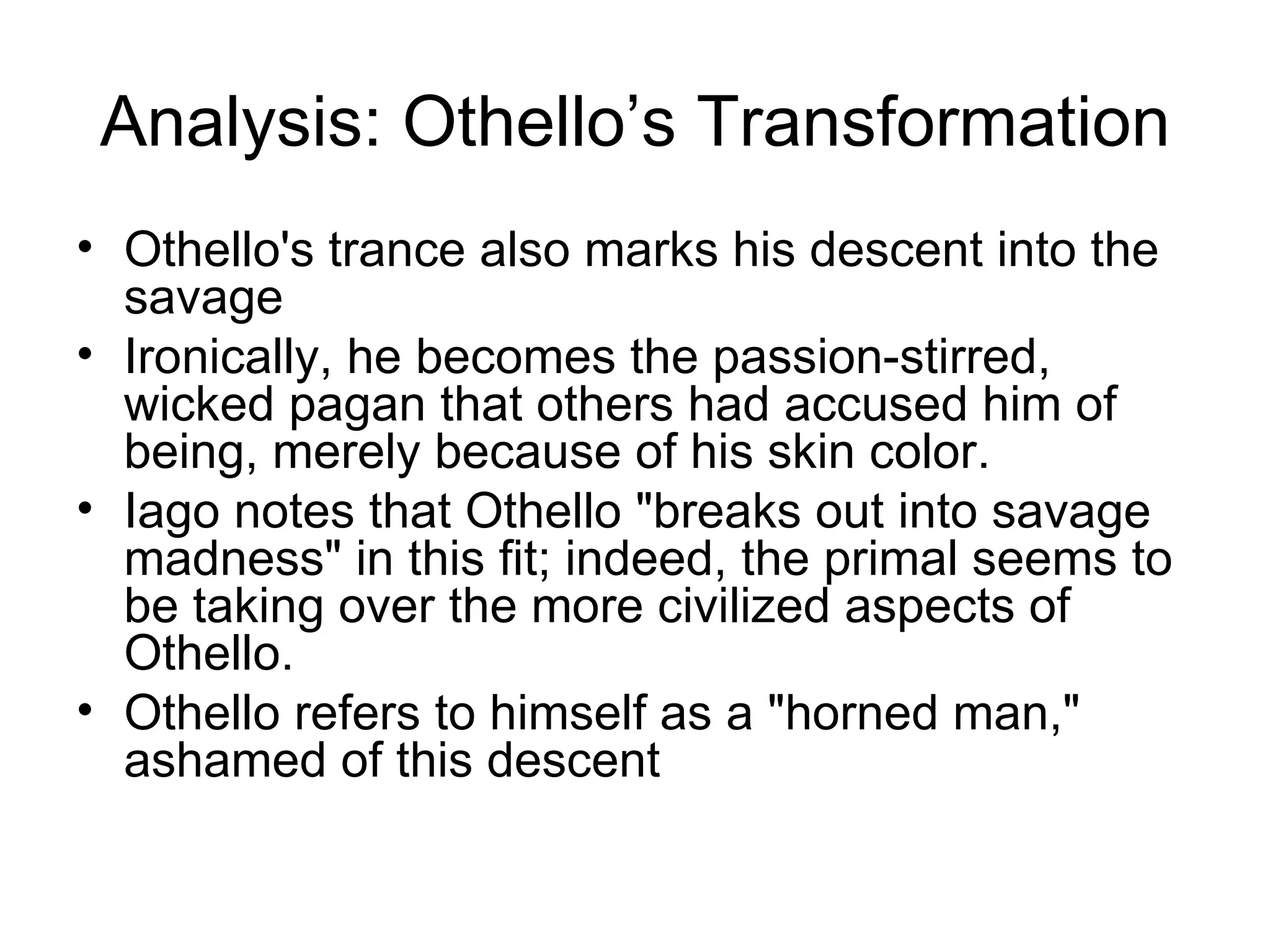 Analysis: Othello’s Transformation Othello's trance also marks his descent into the savage Ironically, he becomes the passion-stirred, wicked pagan that others had accused him of being, merely because of his skin color.  Iago notes that Othello &quot;breaks out into savage madness&quot; in this fit; indeed, the primal seems to be taking over the more civilized aspects of Othello.  Othello refers to himself as a &quot;horned man,&quot; ashamed of this descent 