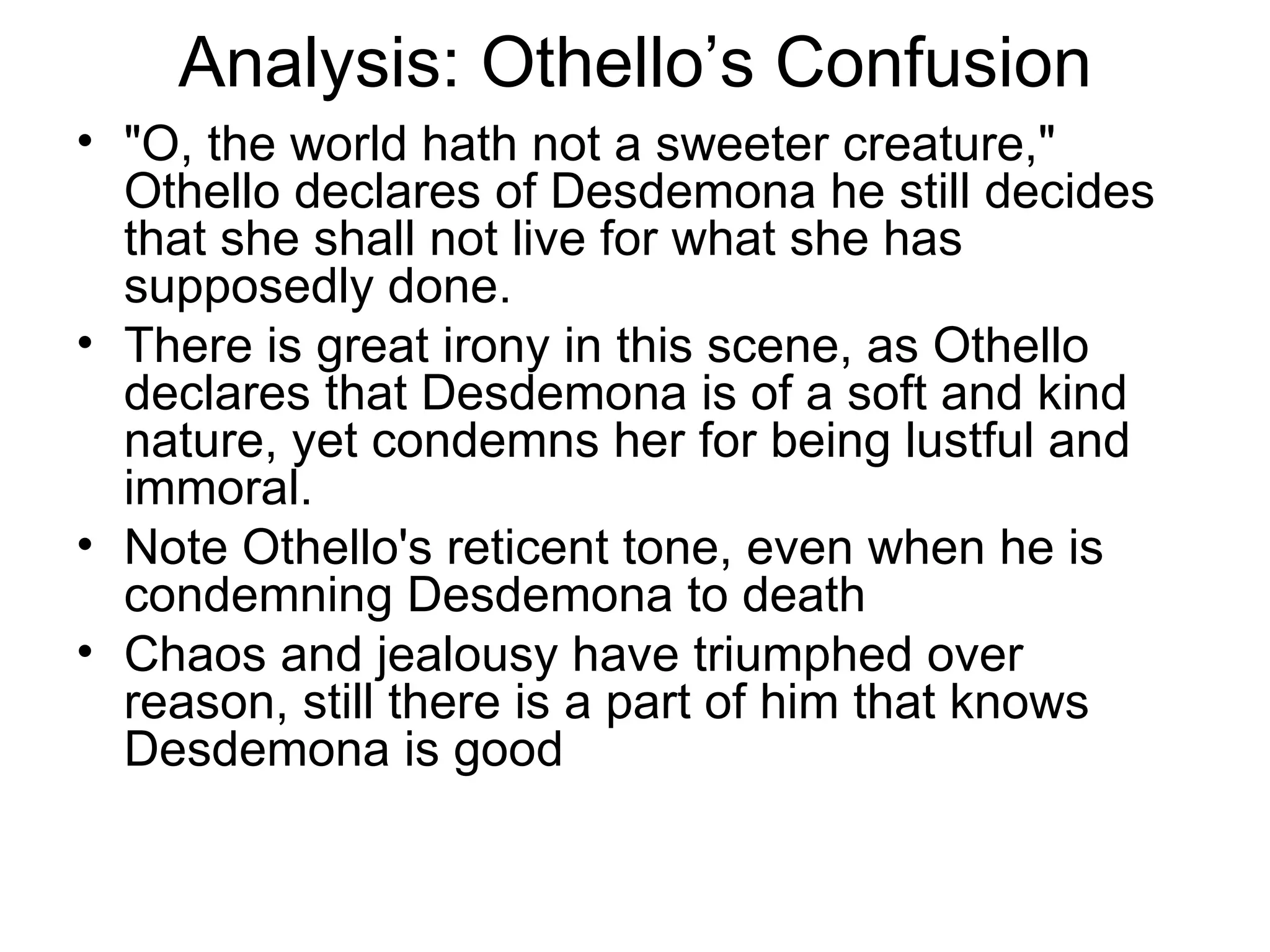 Analysis: Othello’s Confusion &quot;O, the world hath not a sweeter creature,&quot; Othello declares of Desdemona he still decides that she shall not live for what she has supposedly done.  There is great irony in this scene, as Othello declares that Desdemona is of a soft and kind nature, yet condemns her for being lustful and immoral.  Note Othello's reticent tone, even when he is condemning Desdemona to death Chaos and jealousy have triumphed over reason, still there is a part of him that knows Desdemona is good 