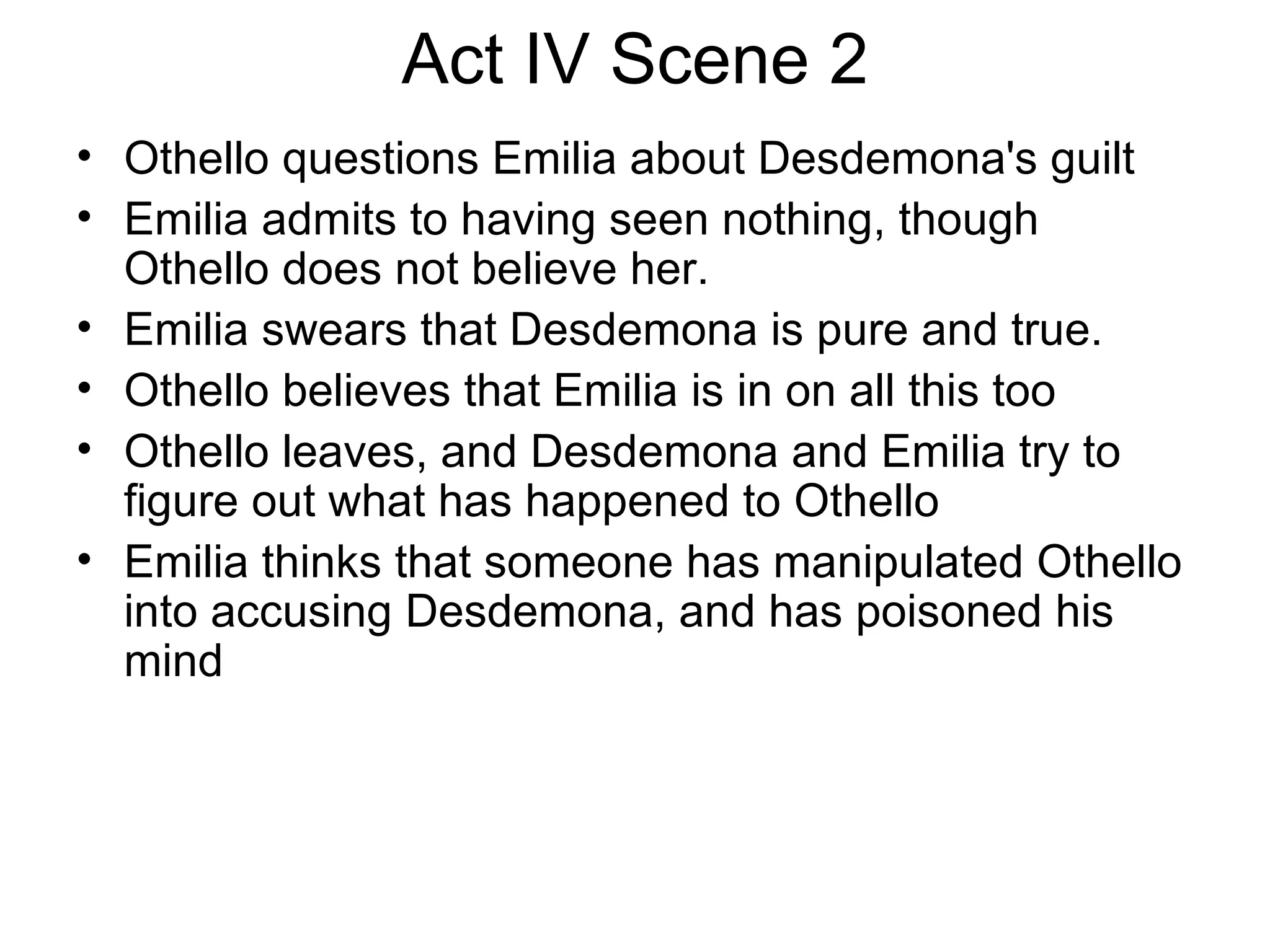 Act IV Scene 2 Othello questions Emilia about Desdemona's guilt Emilia admits to having seen nothing, though Othello does not believe her.  Emilia swears that Desdemona is pure and true.  Othello believes that Emilia is in on all this too Othello leaves, and Desdemona and Emilia try to figure out what has happened to Othello Emilia thinks that someone has manipulated Othello into accusing Desdemona, and has poisoned his mind 