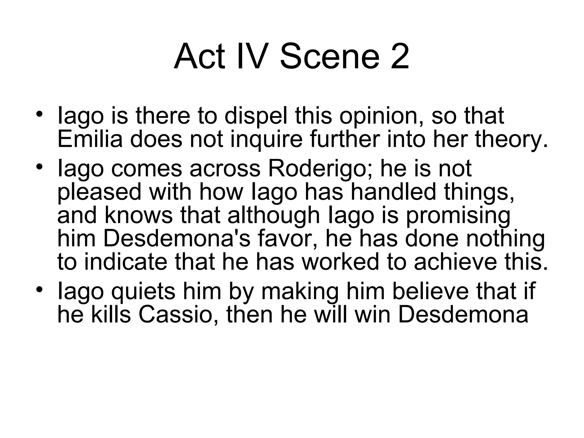 Act IV Scene 2 Iago is there to dispel this opinion, so that Emilia does not inquire further into her theory.  Iago comes across Roderigo; he is not pleased with how Iago has handled things, and knows that although Iago is promising him Desdemona's favor, he has done nothing to indicate that he has worked to achieve this.  Iago quiets him by making him believe that if he kills Cassio, then he will win Desdemona 