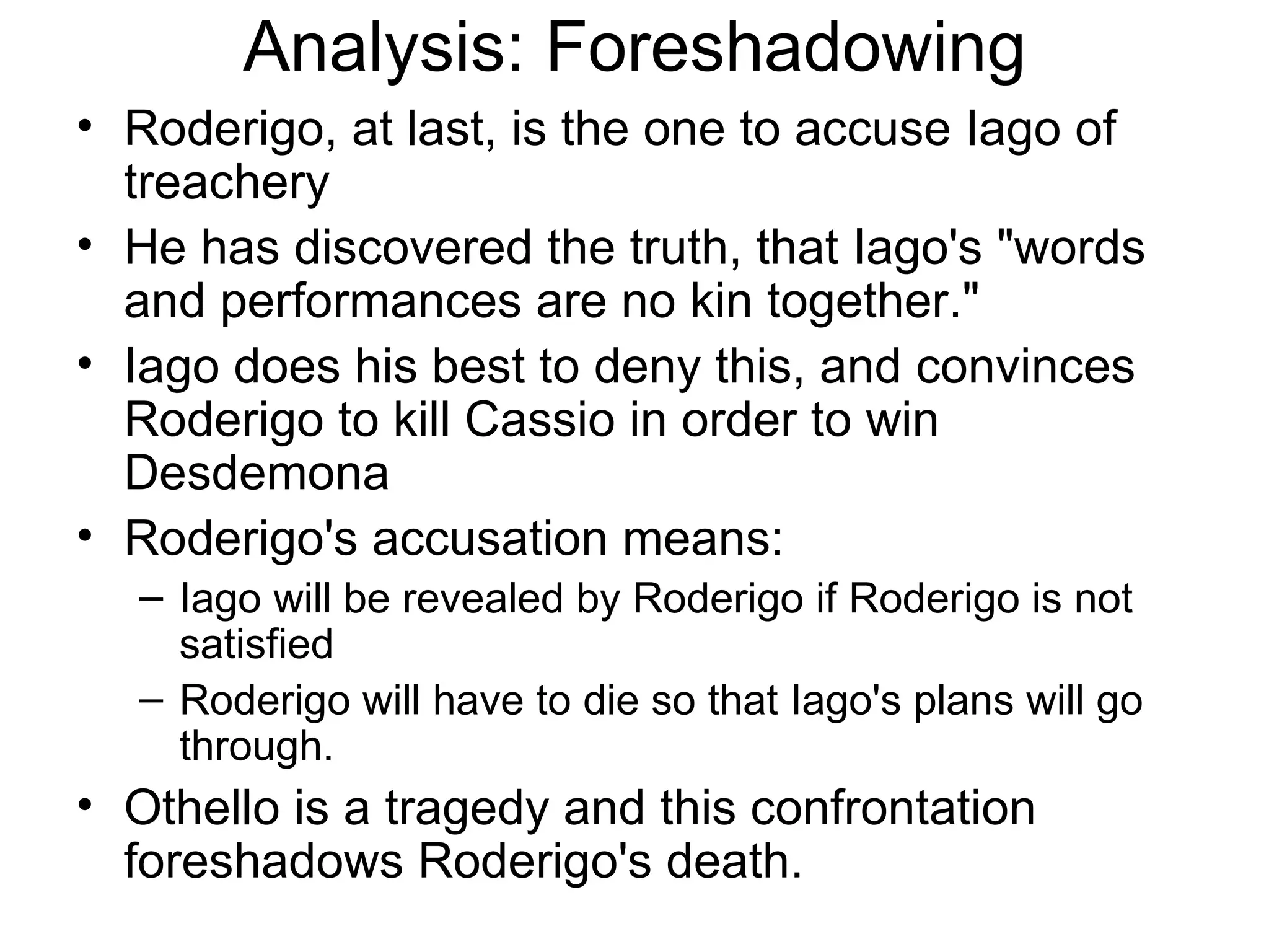 Analysis: Foreshadowing Roderigo, at last, is the one to accuse Iago of treachery He has discovered the truth, that Iago's &quot;words and performances are no kin together.&quot;  Iago does his best to deny this, and convinces Roderigo to kill Cassio in order to win Desdemona Roderigo's accusation means:  Iago will be revealed by Roderigo if Roderigo is not satisfied Roderigo will have to die so that Iago's plans will go through.  Othello is a tragedy and this confrontation foreshadows Roderigo's death.  